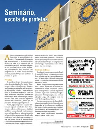 Educação Teológica
Mensageiro Luterano | Outubro 2010 | Nº 10 | Ano 93 33
Seminário,
escola de profetas
A
ssim é conhecido entre nós, cristãos
luteranos, o Seminário Concór-
dia… É nossa escola de profetas
que, no próximo dia 27 de outubro, com-
pletará 107 anos. Já dá para dizer que ele
sobrevive há gerações. E sempre cumprin-
do sua finalidade – a de formar profetas.
Mas, seria esta uma nova profissão, a de
ser profeta? E as outras escolas também
formam profetas? O que são profetas? E
profetas de quem?
Profetas
O que são profetas? Dá para dizer que
existe dois significados. No Antigo Testa-
mento, o primeiro significado era dizer coi-
sas futuras, o que ainda havia de acontecer,
ou seja, revelar o futuro – especialmente
todos os detalhes a respeito da vinda de
Jesus ao mundo. Quando o profeta era
chamado por Deus, significava que Deus se
revelava a ele, e ele anunciava a profecia
recebida. Em Hebreus 1.1, lemos que, no
princípio, Deus falou pelos profetas.
Porém, a palavra profeta adquiriu tam-
bém um segundo sentido. No Novo Testa-
mento, a palavra profeta passou a significar
também a pessoa chamada por Deus e que
prega o Evangelho, ou seja, que anuncia
as boas notícias, a mensagem da salvação
em Jesus. A importância não estava na pes-
soa, mas na sua função de anunciar Jesus
Cristo como Salvador de todos os homens.
E sempre que alguém prega Jesus Cristo,
e todas as verdades acerca dele, também
estará anunciando profecias e coisas vin-
douras. Porque algumas verdades de nossa
salvação ainda estão por se cumprir, como
a ressurreição dos mortos e a nossa subida
para o céu, por exemplo.
Profetas de Deus
Seminário, escola de profetas de Deus!
O Seminário é uma escola de profetas de
Deus pelo que ele faz. Aos que Deus cha-
ma e dá a vocação, o Seminário ensina a
pregar o Evangelho com todas as profecias
escritas na Bíblia.
Como é importante compreendermos
isso! Como é importante as famílias in-
centivarem e darem seus filhos a Deus,
para serem profetas! Como é importante
ouvirmos os profetas! É como ouvir o pró-
prio Jesus. Nesta pregação, está a nossa
salvação, porque a fé vem pelo ouvir, e o
ouvir do Evangelho de Cristo.
Certa vez, um professor de alunos do Se-
minário de nossa Igreja, nos Estados Unidos,
disseaeles:“selhesofereceremapresidência
dos Estados Unidos em troca de seu ministé-
rio,nãoaceitem.SerpastoreprofetadeDeus
é sumamente mais importante”.
Que grande função tem o Seminário:
ser ESCOLA DE PROFETAS!
Benjamin Jandt
provedoria@seminarioconcordia.com.br
 