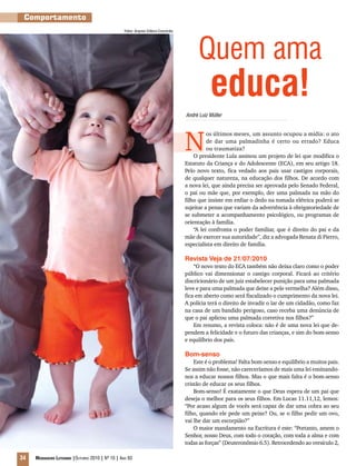 34 Mensageiro Luterano |Outubro 2010 | Nº 10 | Ano 93
Quem ama
educa!
N
os últimos meses, um assunto ocupou a mídia: o ato
de dar uma palmadinha é certo ou errado? Educa
ou traumatiza?
O presidente Lula assinou um projeto de lei que modifica o
Estatuto da Criança e do Adolescente (ECA), em seu artigo 18.
Pelo novo texto, fica vedado aos pais usar castigos corporais,
de qualquer natureza, na educação dos filhos. De acordo com
a nova lei, que ainda precisa ser aprovada pelo Senado Federal,
o pai ou mãe que, por exemplo, der uma palmada na mão do
filho que insiste em enfiar o dedo na tomada elétrica poderá se
sujeitar a penas que variam da advertência à obrigatoriedade de
se submeter a acompanhamento psicológico, ou programas de
orientação à família.
“A lei confronta o poder familiar, que é direito do pai e da
mãe de exercer sua autoridade”, diz a advogada Renata di Pierro,
especialista em direito de família.
Revista Veja de 21/07/2010
“O novo texto do ECA também não deixa claro como o poder
público vai dimensionar o castigo corporal. Ficará ao critério
discricionário de um juiz estabelecer punição para uma palmada
leve e para uma palmada que deixe a pele vermelha? Além disso,
fica em aberto como será fiscalizado o cumprimento da nova lei.
A polícia terá o direito de invadir o lar de um cidadão, como faz
na casa de um bandido perigoso, caso receba uma denúncia de
que o pai aplicou uma palmada corretiva nos filhos?”
Em resumo, a revista coloca: não é de uma nova lei que de-
pendem a felicidade e o futuro das crianças, e sim do bom-senso
e equilíbrio dos pais.
Bom-senso
Este é o problema! Falta bom-senso e equilíbrio a muitos pais.
Se assim não fosse, não careceríamos de mais uma lei ensinando-
nos a educar nossos filhos. Mas o que mais falta é o bom-senso
cristão de educar os seus filhos.
Bom-senso! É exatamente o que Deus espera de um pai que
deseja o melhor para os seus filhos. Em Lucas 11.11,12, lemos:
“Por acaso algum de vocês será capaz de dar uma cobra ao seu
filho, quando ele pede um peixe? Ou, se o filho pedir um ovo,
vai lhe dar um escorpião?”
O maior mandamento na Escritura é este: “Portanto, amem o
Senhor, nosso Deus, com todo o coração, com toda a alma e com
todas as forças” (Deuteronômio 6.5). Retrocedendo ao versículo 2,
Comportamento
André Luiz Müller
Fotos: Arquivo Editora Concórdia
 
