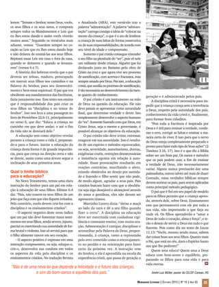 Mensageiro Luterano | Outubro 2010 | Nº 10 | Ano 93 35
lemos: “Temam o Senhor, nosso Deus, vocês,
os seus filhos e os seus netos, e cumpram
sempre todos os Mandamentos e Leis que
eu lhes estou dando e assim vocês viverão
muitos anos.” Seguindo os versículos mais
adiante, vemos: “Guardem sempre no co-
ração as Leis que eu lhes estou dando hoje
e não deixem de ensiná-las aos seus filhos.
Repitam essas Leis em casa e fora de casa,
quando se deitarem e quando se levanta-
rem” (versos 6 e 7).
A história dos hebreus revela que o pai
deveria ser zeloso, maduro, preocupado
em instruir seus filhos nos caminhos e na
Palavra do Senhor, para seu desenvolvi-
mento e bem-estar espiritual. O pai que era
obediente aos mandamentos das Escrituras,
fazia justamente isso. Este texto nos ensina
que é responsabilidade dos pais criar os
seus filhos na “disciplina e no temor do
Senhor”. Isso nos leva a uma passagem no
livro de Provérbios 22.6-11, principalmente
no verso 6, que diz: “Educa a criança no
caminho em que deve andar; e até o fim
da vida não se desviará dele.”
A educação tem como objetivo revelar
perante a criança como a vida é, preparan-
do-a para o futuro. Iniciar a educação da
criança desta forma é de grande importân-
cia, para que cresça na direção certa e não
se desvie, assim como uma árvore segue a
inclinação de seus primeiros anos.
Qual o limite bíblico
para a educação?
No Novo Testamento, temos uma clara
instrução do Senhor para um pai em rela-
ção à educação de seus filhos. Efésios 6.4
diz: “Pais, não tratem os seus filhos de um
jeito que faça com que eles fiquem irritados.
Pelo contrário, vocês devem criá-los com a
disciplina e os ensinamentos cristãos”.
- O aspecto negativo deste verso indica
que um pai não deve fomentar maus senti-
mentos em seus filhos, sendo severo, injusto,
parcialouexercitandosuaautoridadedefor-
ma brutal e violenta. Isso só servirá para que
o filho alimente rancor em seu coração.
- O aspecto positivo é expresso em uma
instrução compreensiva, ou seja, eduque-o,
crie-o, desenvolva sua conduta em todos
os aspectos da vida pela disciplina e os
ensinamentos cristãos. Na tradução Revista
e Atualizada (ARA), este versículo traz a
palavra “admoestação”. A palavra “admoes-
tação” carrega consigo a ideia de “colocar na
mente da criança”, o que é o ato de lembrar
a criança de suas faltas de forma construtiva
oudesuasresponsabilidades,deacordocom
seu nível de idade e compreensão.
Somenteopai cristão consegue entender
o seu filho na plenitude do “ser”, pois vê nele
um militante desde criança. Alguém que foi
declarado justo no Batismo pela obra de
Cristo na cruz e que agora vive seu processo
de santificação, com acertos e fracassos, mas
sempreamadoporDeus.Porisso,aeducação
cristã,queauxilianoprocessodesantificação,
étãonecessáriaaodesenvolvimentodamen-
te quanto do conhecimento.
O pai cristão é um instrumento na mão
de Deus na questão da educação. Ele não
deve jamais se apresentar como autoridade
final, que determine verdade e dever. Isto
simplesmente desenvolve o aspecto humano
do“eu”.SomentefazendocomqueDeus,em
Cristo Jesus, seja o mestre e governante, é
possível alcançar os objetivos da educação.
O pai cristão não deve irritar, estressar,
exagerar em sua autoridade. Isso é resulta-
do de um espírito e métodos equivocados,
ou seja, severidade, autoritarismo, dureza,
exigências cruéis, restrições desnecessárias
e insistência egoísta em relação à auto-
ridade. Essas provocações resultarão em
reações contrárias, murchando o afeto,
criando obstáculos ao desejo por santida-
de e fazendo o filho sentir que não pode,
de modo algum, agradar a seus pais. Pais
cristãos buscam fazer com que a obediên-
cia seja algo desejável e alcançável através
do amor e gentileza, eles não devem ser
agressores tiranos.
Martinho Lutero dizia: “deixe a maçã
ao lado da vara e dê a seu filho quando
fizer o certo”. A disciplina na educação
deve ser exercitada com cuidadosa vigi-
lância e constante ensino, com muita ora-
ção. Admoestação é castigar, disciplinar e
aconselhar pela Palavra de Deus, propor-
cionando, à criança, tanto a repreensão
pelo erro cometido como o encorajamen-
to no perdão e na orientação para fazer
certo da próxima vez. A instrução vem
do Senhor, e ela é aprendida na escola da
experiência cristã, que passa de geração a
geração e é administrada pelos pais.
A disciplina cristã é necessária para im-
pedir que a criança cresça sem a reverência
a Deus, respeito pela autoridade dos pais,
conhecimento da vida cristã e, finalmente,
para formar bons cidadãos.
“Pois toda a Escritura é inspirada por
Deus e é útil para ensinar a verdade, conde-
nar o erro, corrigir as faltas e ensinar a ma-
neira certa de viver. E isso para que o servo
de Deus esteja completamente preparado e
prontoparafazertodo tipodeboasações” (2
Timóteo 3.16, 17). Isto é o que diz a Bíblia
sobre ser um bom pai. Os meios e métodos
que os pais podem usar, a fim de ensinar
a verdade de Deus, irão necessariamente
variar. Alguns nunca precisarão dar uma
palmadinha, outros talvez até mais de duas!
Contudo, estas verdades bíblicas sempre
devem nortear os pais, para serem aplicadas
como principal método pedagógico.
O pai que é fiel em seu papel de modelo
para os filhos permite que a criança apren-
da, através dele, sobre Deus. Ensinamento
este que permanecerá com ele por toda a
sua vida, não importando o que faça ou
onde vá. Os filhos aprenderão a “amar a
Deus de todo o coração, alma e força”, e te-
rão o desejo de servir a Deus em tudo o que
fizerem. Pois como diz no texto de Lucas
11.13: “Vocês, mesmo sendo maus, sabem
dar coisas boas aos seus filhos. Quanto mais
o Pai, que está no céu, dará o Espírito Santo
aos que lhe pedirem!”
Quem ama educa! Quem ama a Deus
educa com bom-senso e equilíbrio, pre-
parando os filhos para esta vida e para
vida eterna.
“Não é de uma nova lei que depende a felicidade e o futuro das crianças,
e sim do bom-senso e equilíbrio dos pais.” André Luiz Müller, pastor da CELSP, Canoas, RS
m
 