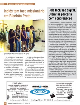 36 Mensageiro Luterano |Outubro 2010 | Nº 10 | Ano 93
O que as congregações fazem
Inglês tem foco missionário
em Ribeirão Preto
Pela Inclusão digital,
Ulbra faz parceria
com congregação
Visando ampliar o trabalho com projetos sociais
que já estão em andamento, a ULBRA Guaíba firmou
parceria com a CEL Cristo para Todos, de Guaíba, RS,
oportunizandocursosdeinclusãodigitalparaascomu-
nidades carentes de Santa Rita, Cohab e Ipê.
Foraminstalados10computadoresnasdependên-
ciasdaigreja,queestarãoàdisposiçãodacomunidade
para a realização de cursos de informática. Nesta par-
ceria, a Congregação cedeu as dependências, com a
segurança necessária, e passa a coordenar os horários
de cursos, fazendo divulgação no bairro – nas escolas
públicasondefuncionaoEJA(EducaçãoparaJovense
Adultos)enostrabalhoscomgruposdeterceiraidade.
A universidade se compromete com a manutenção
técnica, atestados, monitores e formação dos alunos.
Aideiaévalorizaropúblicodebaixarenda,pessoas
desempregadas ou com dificuldade de locomoção e
inclusão social, oferecendo-lhes a oportunidade de
seremincluídosnavidasocial.Oprojetoétambémum
ótimo espaço missionário e a proposta é mostrar que a
igreja está de portas abertas, em conformidade com o
lema da IELB que é levar Cristo Para Todos.
Asalafoiinauguradaem8dejulho,contandocom
a presença do pastor local, Arsildo Wendler, do pastor
capelão, Irmo Wagner (coordenador do Programa
ULBRASol/PastoralULBRAGuaíba),dopresidenteda
Congregação, Jairo Haas, bem como de líderes de en-
tidades sociais dos bairros, organizações da sociedade
e membros da Congregação.
Foram abertas três turmas de alunos, sendo uma
delas de terceira idade. Na parceria com o curso de
Sistemas de Informação do campus, o professor Cesar
Loureiro atua como coordenador.
A CEL Cristo Para Todos, de Ri-
beirão Preto, SP, iniciou um projeto
missionáriofocadoemaulasdelíngua
inglesa.Ocurso,voltadoparaadoles-
centes,prevêdoisencontrossemanais
e participações regulares dos alunos
em eventos da Congregação.
A primeira participação dos alu-
nos em um culto aconteceu durante
a celebração do Dia dos Pais, em 8
de agosto, quando os alunos apre-
sentaram música e textos, em inglês,
alusivos a data.
As aulas, dirigidas pela professo-
ra Stael Witt Jagnow, são gratuitas e
abertas para os adolescentes da Con-
gregação e demais interessados. Os
dois encontros semanais acontecem
na sede da igreja.
O envolvimento dos alunos nas
aulas e nas dependências da Congre-
gação favorecem um contato melhor
com os familiares daqueles que não
são membros, favorecendo o foco
missionário. Existe também interesse
de oferecer um curso para adultos.
Apresentação dos alunos do curso de inglês
Foto: Dieter Joel Jagnow
 
