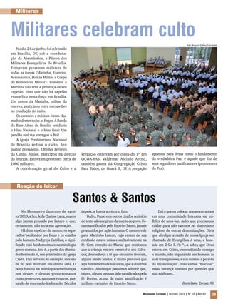 Mensageiro Luterano | Outubro 2010 | Nº 10 | Ano 93 39
Militares
Reação do leitor
Santos & Santos
No Mensageiro Luterano de agos-
to/2010, a Sra. Ieda ClarisseLang,sugere
algo jamais pensado por Lutero e, que,
certamente, não teria sua aprovação.
Há duas espécies de santos: os sepa-
rados/perdoados por Deus e os criados
pelo homem. Na Igreja Católica, o signi-
ficado está fundamentado na mitologia
greco-romana. Isto é, a partir dos chama-
dos heróis da fé, nos primórdios da Igreja
Cristã. Eles serviam de exemplo, modelo
de fé, pois morriam em defesa dela. O
povo buscou na mitologia semelhanças
nos deuses e deusas greco-romanos
como protetores, patronos e outros, pas-
sando de veneração à adoração. Séculos
depois, a Igreja aceitou o fato.
Pedro, Paulo e os outros citados no início
do texto não surgiram da mente do povo. Fo-
ram santificados pelo Espírito Santo, jamais
produzidosporaçãohumana.Omesmovale
para Martinho Lutero, cujo centro de sua
confissão estava única e exclusivamente na
fé. Com exceção de Maria, que confessou
que a criança em seu ventre é o seu Salva-
dor, desconheço a fé que os outros tiveram,
alguns sendo lendas. É muito provável que
sejafundamentadanasobras,queédoutrina
Católica. Ainda que possamos admitir que,
talvez, alguns tenham sido santificados pela
fé. Porém, acima de tudo, santificação é
atributo exclusivo do Espírito Santo.
Daí a querer colocar nomes estranhos
em uma comunidade luterana vai mi-
lhões de anos-luz. Acho que precisamos
cuidar para não cairmos no sincretismo
religioso de outras denominações. Diria
que divulgar a razão de nossa Igreja ser
chamada de Evangélica é uma, e base-
ada em 2 Co 5.19: “...a saber, que Deus
estava em Cristo, reconciliando consigo
o mundo, não imputando aos homens as
suas transgressões, e nos confiou a palavra
da reconciliação”. Não vamos “macular”
nossa herança luterana por questões que
não edificam...
Decio Dalke, Canoas, RS
Militares celebram culto
No dia 24 de junho, foi celebrado
em Brasília, DF, sob a coordena-
ção da Aeronáutica, a Páscoa dos
Militares Evangélicos de Brasília.
Estiveram presentes militares de
todas as forças (Marinha, Exército,
Aeronáutica, Polícia Militar e Corpo
de Bombeiros Militar). Somente a
Marinha não teve a presença de seu
capelão, visto que não há capelão
evangélico nesta força em Brasília.
Um pastor da Marinha, militar da
reserva, participou entre os capelães
na condução do culto.
Os cantores e músicos foram cha-
madosdentretodasasforças.ABanda
da Base Aérea de Brasília conduziu
o Hino Nacional e o hino final: Um
pendão real vos entregou o Rei!
A Igreja Presbiteriana Nacional
de Brasília sediou o culto. Seu
pastor presidente, Obedes Ferreira
da Cunha Júnior, participou na direção
da liturgia. Estiveram presentes cerca de
1000 militares.
A coordenação geral do Culto e a
Pregação estiveram por conta do 1º Ten
QCOA-PAS, Valdemar Alcindo Arend,
também pastor da Congregação Cristo
Para Todos, do Guará II, DF. A pregação
apontou para Jesus como o fundamento
da verdadeira Paz, e aquele que faz de
seus seguidores pacificadores (promotores
da Paz).
Foto: Arquivo Editora Concórdia
 