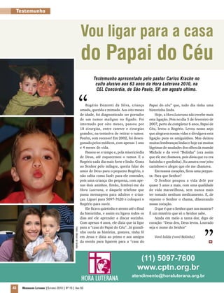 40 Mensageiro Luterano |Outubro 2010 | Nº 10 | Ano 93
HORA LUTERANA
Abril é o mês de aniversár
Hora Luterana
Abril é o mês de aniversár
Hora Luterana
Testemunho
Vou ligar para a casa
do Papai do Céu
Testemunho apresentado pelo pastor Carlos Kracke no
culto alusivo aos 63 anos da Hora Luterana 2010, na
CEL Concórdia, de São Paulo, SP, em agosto último.
Rogério Dezzotti da Silva, criança
amada, querida e mimada. Aos oito meses
de idade, foi diagnosticado ser portador
de um tumor maligno no fígado. Foi
internado por oito meses, passou por
18 cirurgias, entre cateter e cirurgias
grandes, na tentativa de retirar o tumor.
Porém, sem sucesso! Em 2002, foi desen-
ganado pelos médicos, com apenas 1 ano
e 4 meses de vida.
Passou-se o tempo e, pela misericórdia
de Deus, até esquecemos o tumor. E o
Rogério cada dia mais forte e lindo. Grata
ao Senhor pelo milagre, queria falar do
amor de Deus para o pequeno Rogério, e
não sabia como fazêr para ele entender,
pois uma criança tão pequena, com ape-
nas dois aninhos. Então, lembrei-me da
Hora Luterana, e daquele telefone que
passa mensagens para adultos e crian-
ças. Liguei para 5097-7620 e coloquei o
Rogério para ouvir.
Ele ficava quietinho e atento até o final
da historinha, e assim eu ligava todos os
dias até ele aprender a discar sozinho.
Com apenas 4 anos, ele dizia que ia ligar
para a “casa do Papai do Céu”. Já grandi-
nho ouvia as histórias, gostava, tinha fé
em Jesus e dizia ao primo e aos amigos
da escola para ligarem para a “casa do
Papai do céu” que, todo dia tinha uma
historinha linda.
Hoje, a Hora Luterana não recebe mais
esta ligação. Pois no dia 5 de fevereiro de
2007, perto de completar 6 anos, Papai de
Céu, levou o Rogério. Levou nosso anjo
que alegrava nossas vidas e divulgava esta
ligação para os amiguinhos. Mas deixou
muitas lembranças lindas e hoje cai muitas
lágrimas de saudades dos olhos da mamãe
Michele e da vovó “Bolinha” (era assim
que ele me chamava, pois dizia que eu era
baixinha e gordinha). Eu amava esse jeito
carinhoso e alegre que ele me chamava.
Em nossos corações, ficou uma pergun-
ta: Para que Senhor?
O Senhor poupou a vida dele por
quase 5 anos a mais, com uma qualidade
de vida maravilhosa, sem nunca mais
ter tomado nenhum medicamento. E, de
repente o Senhor o chama, dilacerando
nosso coração.
O que é que o Senhor quer nos mostrar?
É um mistério que só o Senhor sabe.
Ainda em meio a tanta dor, digo de
coração: “Deus deu, Deus levou. Louvado
seja o nome do Senhor”
Vovó Izilda (vovó Bolinha)
(11) 5097-7600
www.cptn.org.br
atendimento@horaluterana.org.br
m
Fotos:Álbumdefamília
”
“
 