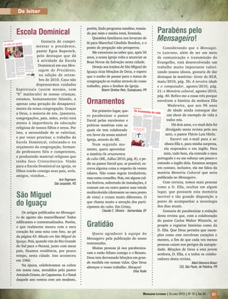 Mensageiro Luterano | Outubro 2010 | Nº 10 | Ano 93 41
Do leitor
Escola Dominical
Gostaria de cumpri-
mentar o presidente,
pastor Egon Kopereck,
pelo destaque que dá
à atividade da Escola
Dominical em sua Men-
sagem do Presidente,
na edição de setem-
bro de 2010. Caso não
dispensarmos cuidados
Espirituais (assim mesmo, com
“E” maiúsculo) às nossas crianças,
estamos, humanamente falando, a
apenas uma geração do desapareci-
mento da nossa congregação. Graças
a Deus, a maioria de nós, (pastores,
congregações, pais, mães, avós) está
atenta à importância da educação
religiosa de nossos filhos e netos. Por
isso, a necessidade de se valorizar,
e por vezes priorizar, o trabalho da
Escola Dominical, colocando-o no
orçamento da congregação, forman-
do professores fiéis e competentes,
e produzindo material religioso que
tenha foco Cristocêntrico. Vindo
para a Escola Dominical na igreja, os
filhos trarão consigo seus pais, avós,
amigos, vizinhos...
Acir Raymann
São Leopoldo, RS
São Miguel
do Iguaçu
Os artigos publicados no Mensagei-
ro de agosto são maravilhosos! Todos
edificantes e contextualizados. Porém,
o que realmente mexeu com o meu
coração foi uma nota com foto, ao pé
da página 43: Missão em São Miguel do
Iguaçu. Pois, quando vim do Rio Grande
do Sul para o Paraná, junto com meus
pais, fixamos residência, por pouco
tempo, nesta cidade. Isso aconteceu
em 1960.
Na época, celebrávamos os cultos
em nossa casa, atendidos pelo pastor
ArmindoGrams,deCapanema.EoNatal
daquele ano contou com um modesto,
porém, lindo programa natalino, ensaia-
do por mim e minha irmã, Erminda.
Questões familiares nos levaram de
lá para Marechal Cândido Rondon, e o
ponto de pregação não prosperou.
Me emociono ao saber que, após 50
anos, a nossa Igreja volta a anunciar as
Boas Novas da Salvação nesta cidade.
Desejo aos irmãos de São Miguel do
Iguaçu ricas bênçãos de Deus, e espero
que o sonho de passar para o status de
congregação se realize através do vosso
trabalho, para o Senhor da Igreja.
Noemi Strelow Reis, Guarapuava, PR
Ornamentos
Em primeiro lugar, que-
ro parabenizar o pastor
David pelas excelentes e
práticas matérias com as
quais ele tem colaborado
em favor da nossa amável
Igreja, através do ML.
Num segundo mo-
mento, quero aproveitar
a matéria Os ornamentos
do culto (ML, Julho/2010, pág. 8), e pe-
dir ao pastor David que, se possível, es-
creva alguma coisa a respeito de vestes
talares. Não como regras irredutíveis,
mas como conselho. Pois, em alguns cul-
tos festivos, sobretudo de instalações, é
comum um ou outro pastor usar estola
multicolorida (destoante no meu ponto
de vista) e cruzes muito diferentes. O
que chama muito a atenção dos parti-
cipantes do culto. Em Cristo,
Claudia C. Oliveira – Samambaia, DF
Gratidão
Quero agradecer à equipe do
Mensageiro pela publicação do nosso
testemunho.
Muitas pessoas já nos parabeniza-
ram e estão felizes comigo e o Renato.
Deus tem derramado bênçãos em gran-
de medida em nossas vidas. Que Deus
abençoe o vosso trabalho. Abraços!
Elisa Teske
Parabéns pelo
Mensageiro!
Considerando que o Mensagei-
ro Luterano, além de ser um meio
de comunicação e transmissão do
Evangelho, está desenvolvendo um
trabalho muito importante valori-
zando nossos idosos, gostaria de dar
destaque às matérias: Gente da IELB,
maio/2010, pág. 36; A terceira idade
e o computador, agosto/2010, pág.
21; e Memória cultural, agosto/2010,
pág. 40. Refiro-me a essas três porque
envolvem a história da senhora Ella
Wadewitz, que aos 96 anos
de idade ainda consegue dar
um show de exemplo de vida a
todos nós.
Há dois anos, o e-mail dela foi
divulgado nesta revista pelo seu
neto, o pastor Flávio Luis Hörle.
Escrevi um e-mail para a se-
nhora Ella e, para minha surpresa,
ela respondeu e em inglês. Para
mim, tudo bem, ela entende o meu
português e eu me esforço um pouco e
entendo o inglês dela. Estamos sempre
em contato, inclusive, ela me falou da
matéria Memória Cultural que seria
publicada no Mensageiro.
Com certeza, temos mais pessoas
como a D. Ella, ocultas em algum
lugar, que possuem esta memória
incrível e tão grande disposição a
ponto de acompanhar a tecnologia
dos dias atuais.
Gostaria de parabenizar a redação
desta revista que, com a colaboração
do pastor Carlos Walter Winterle, se
propôs a registrar histórias como da
D. Ella. Que Deus permita que exem-
plos como este envolvam corações e
mentes, a fim de que cada vez menos
pessoas caiam nos perigos da autopie-
dade. Bênçãos de Deus a esta jovem
senhora, D. Ella, e a todos os colabo-
radores desta revista.
Marli Eleonora Braun
CEL São Paulo, de Palotina, PR
Mensageiro Luterano | Setembro 2010 | Nº 9 | ANo 93 5
m
Egon Kopereck
Pastor, presidente da IELB
presidente@iel
b.org.br
A vida da Igreja
Q
ueridos irmãos e irmãs em Cristo!
Setembro é o mês da ESCOLA
DOMINICAL. Em Pv 22.6, o sábio
Salomão diz: “Ensina a criança no caminho
em que deve andar, e, ainda quando for
velho, não se desviará dele”. É na infân-
cia que aprendemos a maior parte das
coisas. Se perdermos essa fase, deixando
de inculcar nelas os valores essenciais, é
difícil mudar mais tarde. Por isso, a Esco-
la Dominical deve receber uma atenção
e um cuidado bem especial em nossas
congregações. Felizes as Comunidades
que têm zelado por este trabalho com
as crianças em seu meio, incentivando
professores e professoras, providenciando
material, oferecendo um lugar adequado
para o trabalho, enfim, colocando entre
as prioridades do seu planejamento o
atendimento aos pequeninos, pois, assim,
podem sonhar com um futuro promissor
em suas Comunidades.
Queridos membros da Igreja, cuidem
bem das crianças; invistam na preparação
dos professores! A Comissão da Escola
Dominical da IELB tem se preocupado
em oferecer sempre, a cada ano, material
de qualidade, bem como em ajudar na
formação e preparação dos professores.
Mensagem do presidente
Os ERPEDs têm acontecido por todas as
regiões do nosso Brasil, e fico feliz, quan-
do ouço o nosso Coordenador do PEM,
pastor Adilson Schünke, falar com alegria
e entusiasmo da participação crescente
dos professores nestes eventos. Quando
a Congregação/Paróquia/Distrito paga
as despesas dos nossos professores, para
eles participarem dos cursos de aperfeiço-
amento, e lhes oferece apoio e as melho-
res condições para desenvolverem o seu
trabalho, não estamos gastando dinheiro,
mas investindo no nosso próprio futuro
como Igreja.
Deus abençoe nossos professores e
professoras. Deus conceda sempre ânimo,
coragem, alegria e força para esta sublime
missão.
Deus abençoe as crianças. Participem,
venham e tragam com vocês os vossos pais
para os cultos.
Deus abençoe a todos os pais, que de
forma responsável, consciente e amorosa
trazem seus filhos para a igreja, para a Es-
cola Dominical, depois para a Juventude,
enfim, para dentro da vida da Igreja.
Vida devocional
Também no mês de setembro, acontece
o lançamento dos novos devocionários
Castelo Forte e Cinco Minutos Com Jesus.
Que bênção termos a nossa disposição um
material tão rico, tão acessível e de tão
grande valor para alimentar a nossa fé! O
grande pregador Spurgeon disse: “O altar
da família é uma das melhores e mais anti-
gas instituições no mundo, e abençoada é a
família onde ele existe”. Não deixemos de
adquirir o nosso devocionário, e, por que
não pensar em dar de presente aos nossos
vizinhos, amigos, colegas de trabalho e
amigo secreto (oculto) de final de ano?!
Um devocionário é um excelente meio de
testemunhar nossa fé. Pensemos nisto!
Eleições
E, por fim, não poderia deixar de trazer
uma palavra também sobre o importante
pleito que está diante de nós. Não deixe-
mos de fazer a nossa parte. Devemos ter
muito cuidado e critério ao escolher os
nossos candidatos – eles estarão a nossa
frente nos próximos quatro anos. Coloque-
mos nas mãos de Deus a decisão do nosso
povo. Depois de eleitos, aceitemos a deci-
são tomada e incluamos, constantemente,
os nossos governantes em nossas orações.
Por vezes, somos muito rápidos em criticar,
mas esquecemos de pedir e buscar a ajuda
e benção de Deus sobre eles.
Aos candidatos, ligados a nossa Igreja,
desejamos as mais ricas bênçãos de Deus,
e rogamos para que do alto obtenham sa-
bedoria, coragem, discernimento e muita
fé, para desempenharem com responsabi-
lidade o seu dever. Também aqui é grande
e profunda a verdade: “Feliz a nação cujo
Deus é o Senhor” (Sl 33.12).
Foto:RodrigoAbreu/Arquivo
ERRATA: Diferente do que foi publicado neste espaço, na
edição de agosto, Maripá pertence ao Distrito Sete Quedas.
ML Set 2010.indd 5
17/8/2010 10:57:18
Adoração e louvor
Os ornamentos do cultoDavid Karnopp
Acasa de Deus é o lugar do culto di-vino. E o culto é o momento ondeo Senhor e a sua igreja se encon-tram. É natural que este encontro seja re-alçado pela beleza, dignidade e reverência.Vários fatores podem contribuir para isso.Um deles é a limpeza e a ornamentação dacasa de Deus. É desconfortante participarde um culto onde o altar está mal arruma-do, as flores estão murchas, os bancos e opiso estão sujos de poeira. Por outro lado,casa bem arrumada gera alegria e gostode entrar. Não há regras absolutas, nemgrandes limitações para a ornamentaçãodo culto. Da mesma forma, a Bíblia nãoestabelece regras para essa finalidade.Isso depende muito dos dons e recursos
disponíveis na congregação. Sendo feitode forma discreta e sem extravagâncias,poderá enriquecer o nosso local de culto eserá também um convite para permanecere retornar àquele lugar.
As flores
Flores e folhagens são objetos de deco-ração. Elas são uma expressão da belezacriadora e bondade divina. Servem paraembelezar e tornar a casa de Deus agra-dável e gloriosa. Assim como levar floresa uma sepultura simboliza respeito, levarflores à casa de Deus demonstra a nossaalegria e reverência a Deus e a sua obra.É importante que sejam naturais e nãoartificiais; discretas e não chamativas.É também saudável que suas cores nãodestoem da cor litúrgica da época. É bomcuidar para não transformar o altar em
uma “tenda de flores”
ao ponto de desviar
a atenção ou a visão
dele. Em casamentos
e cultos de confir-
mação, costumam
acontecer exageros.
Quando colocamos
um arranjo de flores
sobre uma mesa, a
intenção é que o ar-
ranjo enfeite a mesa
e não o contrário. O
lugar adequado para
as flores não é exata-
mente no altar, mas
em um suporte ao
seu lado. O altar é a
mesa do Senhor, onde
é servida a Santa Ceia
– estando bem pre-
parado, ele também
é convidativo para a
comunhão.
Após o culto, é
aconselhável não dei-
xar as flores no altar.
Uma boa sugestão é
enviá-las a uma pes-
soa aniversariante.
As velas
No culto, são usadas velas acesas. Elasnos lembram que a luz é um símbolo deDeus. “Deus é luz e nele não há trevas” (Jo1.5). Cristo é a Luz do mundo, como elemesmo disse (Jo 8.12). Ele é “a verdadeiraluz que, vinda ao mundo, ilumina a todohomem” (Jo 1.9). A primeira palavra queveio da boca de Deus durante a criação foi:“haja luz”. Além disso, as velas se consomempelo fogo. Isso nos lembra de que o Senhorse desfez de tudo e sacrificou-se por amor anós, a fim de nos redimir do pecado.Velas não custam caro. Portanto, usevelas de boa qualidade, pois velas de máqualidade derretem facilmente, e tocos develas não causam boa impressão. Devemser verdadeiras, nunca lâmpadas elétricasque imitam velas. No meu livro Dinâmicado Culto Cristão, Editora Concórdia, p. 56e 57, há várias orientações sobre o uso develas e castiçais.
Os paramentos
Paramentos são todos os tecidos queusamos no altar, entre eles, a toalha quecobre toda a mesa, os guardanapos e osantepêndios. A palavra paramento vem dolatim, paramentu, que significa adorno,enfeite, preparo. O altar da casa de Deusé adornado e preparado para mostrarque a mesa está pronta para a ceia. Os“antepêndios” são os panos coloridos queusamos no altar, no púlpito da pregaçãoe no púlpito de leitura, que, na verdade,são conhecidos pelo nome geral, “para-mentos”. Eles simbolizam a nossa alegriapelo perdão que recebemos na Ceia e naPalavra. Eles são um alegre convite paraa mesa que está pronta.
Os desenhos, cores, símbolos e de-corações usados nos altar e nos panos etambém em banners e quadros, de algumaforma, querem enfatizar a boa nova dasalvação. Vale a pena dispor dos nossosdons e recursos para, da melhor forma,ornamentar a casa de Deus e o seu culto.
David Karnopp é pastor em Vacaria, RS.Membro da Comissão de Culto da IELB
“Quando colocamos um arranjo de flores sobreuma mesa, a intenção é que o arranjo enfeite amesa e não o contrário. O lugar adequado paraas flores não é exatamente no altar, mas em umsuporte ao seu lado.”
8 Mensageiro Luterano | Julho 2010 | Nº 7 | Ano 93
Foto: Leandro R. Camaratta
ML Julho 2010.indd 8
17/6/2010 17:43:33
 