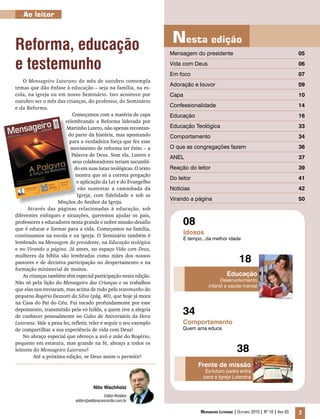 34
Educação
Desenvolvimento
infantil e saúde mental
Frente de missão
Ex-futuro padre entra
para a Igreja Luterana
Idosos
É tempo...da melhor idade
Comportamento
Quem ama educa
Nesta edição
08
18
38
Mensagem do presidente 			 05
Vida com Deus					 06
Em foco					 07
Adoração e louvor				 09
Capa						 10
Confessionalidade					 14
Educação						 16
Educação Teológica				 33
Comportamento					 34
O que as congregações fazem			 36
ANEL						 37
Reação do leitor				 39
Do leitor					 41
Notícias						 42
Virando a página				 50
Mensageiro Luterano | Outubro 2010 | Nº 10 | Ano 93 3
Nilo Wachholz
Editor-Redator
editor@editoraconcordia.com.br
Ao leitor
Reforma, educação
e testemunho
O Mensageiro Luterano do mês de outubro contempla
temas que dão ênfase à educação – seja na família, na es-
cola, na igreja ou em nosso Seminário. Isto acontece por
outubro ser o mês das crianças, do professor, do Seminário
e da Reforma.
Começamos com a matéria de capa
relembrando a Reforma liderada por
Martinho Lutero, não apenas recontan-
do parte da história, mas apontando
para a verdadeira força que fez esse
movimento de reforma ter êxito – a
Palavra de Deus. Sem ela, Lutero e
seus colaboradores teriam sucumbi-
do em suas lutas teológicas. O texto
mostra que só a correta pregação
e aplicação da Lei e do Evangelho
vão sustentar a caminhada da
Igreja, com fidelidade e sob as
bênçãos do Senhor da Igreja.
Através das páginas relacionadas à educação, sob
diferentes enfoques e situações, queremos ajudar os pais,
professores e educadores nesta grande e nobre missão-desafio
que é educar e formar para a vida. Começamos na família,
continuamos na escola e na igreja. O Seminário também é
lembrado na Mensagem do presidente, na Educação teológica
e no Virando a página. Já antes, no espaço Vida com Deus,
mulheres da bíblia são lembradas como mães dos nossos
pastores e de decisiva participação no despertamento e na
formação ministerial de muitos.
As crianças também têm especial participação nesta edição.
Não só pela lição do Mensageiro das Crianças e os trabalhos
que elas nos enviaram, mas acima de tudo pelo testemunho do
pequeno Rogério Dezzotti da Silva (pág. 40), que hoje já mora
na Casa do Pai do Céu. Fui tocado profundamente por esse
depoimento, transmitido pela vó Izilda, a quem tive a alegria
de conhecer pessoalmente no Culto de Aniversário da Hora
Luterana. Vale a pena ler, refletir, reler e seguir o seu exemplo
de compartilhar a sua experiência de vida com Deus!
No abraço especial que ofereço a avó e mãe do Rogério,
pequeno em estatura, mas grande na fé, abraço a todos os
leitores do Mensageiro Luterano!
Até a próxima edição, se Deus assim o permitir!
 