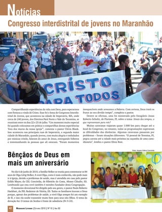 Compartilhando experiências da vida com Deus, para esperarmos
com firmeza a vinda de Cristo. Esse foi o lema do Congresso Interdis-
trital de Jovens, que aconteceu na cidade de Imperatriz, MA, onde
cerca de 240 jovens, dos Distritos Pará Norte e Vale do Tocantins, se
reuniram entre os dias 22 e 25 de julho. “Um momento muito especial
foi quando colocamos em prática o compartilhar destas experiências
‘fora dos muros da nossa igreja’”, comenta o pastor Clóvis Blank.
Isso aconteceu nas principais ruas de Imperatriz, a segunda maior
cidade do Maranhão, quando jovens, com muita alegria e embalados
por músicas cristãs, falaram do amor de Jesus, entregando folhetos
e testemunhando às pessoas que ali estavam. “Foram momentos
inesquecíveis onde semeamos a Palavra. Com certeza, Deus trará os
frutos ao seu devido tempo”, completa o pastor.
Dentre as oficinas, uma foi ministrada pelo Estagiário Jonas
Roberto Schultz, de Floriano, PI, sobre o tema: Sinais dos tempos, o
que representam para nós?
Muitas caravanas viajaram quase 1.000 km para chegar até o
local do Congresso, no entanto, todas as programações superaram
as dificuldades das distâncias. Algumas caravanas passaram por
problemas – foram situações diferentes. “O pessoal de Teresina, PI,
pegou carona até a cidade mais próxima na caçamba de uma cami-
nhoneta”, lembra o pastor Elton Rost.
Bênçãos de Deus em
mais um aniversário
No dia 6 de junho de 2010, a família Helker se reuniu para comemorar os 84
anos de Olga Littig Helker. A vovó Olga, como é mais conhecida, não pode mais
ir à Igreja, devido a problemas de saúde, mas é atendida em casa pelo pastor
Erildo Mayer, da CEL Concórdia, de Ribeirão do Costa, Afonso Cláudio, ES.
Lembrando que esta vovó também é membro fundador desta Congregação.
O momento devocional foi dirigido pelo seu genro, o pastor Paulo Roberto
Hackbart, da PEL Redentor de Vitória, ES. Todos os familiares louvam a Deus
porque, apesar dos problemas de saúde, a vovó Olga sempre foi um exemplo
de fé, e isso ela soube transmitir muito bem para seus oito filhos. O tema da
devoção foi: O temor do Senhor é fonte de sabedoria (Pv 9.10).
Notícias
42 Mensageiro Luterano |Outubro 2010 | Nº 10 | Ano 93
Congresso interdistrital de jovens no Maranhão
Fotos: Arquivo Editora Concórdia
 