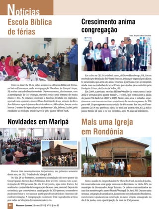 Notícias
44 Mensageiro Luterano |Outubro 2010 | Nº 10 | Ano 93
Escola Bíblica
de férias
Entre os dias 12 e 16 de julho, aconteceu a I Escola Bíblica de Férias,
no bairro Piracuama, onde a congregação Ebenézer, de Campo Limpo,
SP, realiza um trabalho missionário. O evento contou, diariamente, com
a participação de 35 crianças, mesmo sendo uma semana de muita
chuva e frio. As crianças ouviram a história dividida em capítulos,
aprenderam a contar a maravilhosa história de Jesus, através do livro
Sem Palavras e participaram de mini-palestras. Além disso, houve muito
louvor. O evento foi apoiado pelas professoras Cida, Débora, Izabel, pelo
estudante de teologia Daniel Alves e pelo pastor Héber Fach.
Crescimento anima
congregação
Em culto na CEL Martinho Lutero, de Novo Hamburgo, RS, foram
recebidos por Profissão de Fé sete pessoas. Destaque especial para Elton
E. Grunevald, que após oito anos, retornou à paróquia. Eles se integram
ainda mais ao trabalho de levar Cristo para todos, desenvolvido pela
Paróquia Cristo, de Estância Velha, RS.
Em 2009, a paróquia recebeu Hilbert Wendler Jr. como pastor. Desde
2002 é atendida pelo pastor Breno C. Thomé, que contou com a ajuda
do pastor Vili Redel de 2007 a 2009. Nestes oito anos o trabalho, expe-
rimentou crescimento contínuo – o número de membros passou de 338
para 448. O que representa uma média de 4% ao ano. Por isso, no Plane-
jamento 2014 está prevista a vinda de mais um pastor para 2012, pois o
pastor Breno irá para o rol dos eméritos, após 46 anos de ministério.
Houve dois acontecimentos importantes, no primeiro semestre
deste ano, na CEL Trindade de Maripá, PR.
No dia 28 de fevereiro, aconteceu a instalação do novo pastor da
Congregação, Gerson Luiz Uhlmann. Este evento contou com a par-
ticipação de 300 pessoas. No dia 13 de junho, após culto festivo, foi
realizada a cerimônia de inauguração da nova casa pastoral. Depois da
cerimônia, que contou com a participação de 200 pessoas, os membros
puderam visitar a nova casa e participar de um delicioso churrasco de
confraternização. A Congregação está muito feliz e agradecida a Deus
por todas as bênçãos derramadas sobre ela.
Novidades em Maripá Mais uma Igreja
em Rondônia
ComoauxíliodoGrupoBuildersForChristInBrazil,nomêsdejunho,
foi construída mais uma igreja luterana em Rondônia, na Linha 625, no
município de Governador Jorge Teixeira. Os cultos eram realizados na
casadosmembrospelopastorMarcioVorpagel,deJarú,RO.Duranteuma
semana,umgrupodeamericanos,juntamentecomvoluntáriosbrasileiros,
conviveram e ajudaram na construção do novo templo, consagrado no
dia 8 de junho, com a participação de mais de 150 pessoas.
Fotos: Arquivo Editora Concórdia
 
