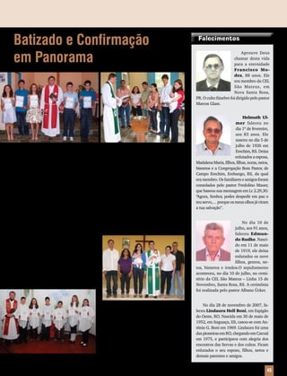 Mensageiro Luterano | Outubro 2010 | Nº 10 | Ano 93 45
Falecimentos
Aprouve Deus
chamar desta vida
para a eternidade
Francisco Mo-
des, 88 anos. Ele
era membro da CEL
São Mateus, em
Nova Santa Rosa,
PR. O culto fúnebre foi dirigido pelo pastor
Marcos Glass.
No dia 28 de novembro de 2007, fa-
leceu Lindaura Hell Boni, em Espigão
do Oeste, RO. Nascida em 30 de maio de
1952, em Itaguaçu, ES, casou-se com An-
tônio G. Boni em 1969. Lindaura foi uma
das pioneiras em RO, chegando em Cacoal
em 1975, e participava com alegria dos
encontros das Servas e dos cultos. Ficam
enlutados o seu esposo, filhos, netos e
demais parentes e amigos.
Helmuth Ul-
mer faleceu no
dia 1º de fevereiro,
aos 83 anos. Ele
nasceu no dia 5 de
julho de 1926 em
Erechim, RS. Deixa
enlutados a esposa,
MadalenaMaria,filhos,filhas,noras,netos,
bisnetos e a Congregação Bom Pastor, de
Campo Erechim, Erebango, RS, da qual
era membro. Os familiares e amigos foram
consolados pelo pastor Fredolino Mauer,
que baseou sua mensagem em Lc 2.29,30:
“Agora, Senhor, podes despedir em paz o
teuservo,…porqueosmeusolhosjáviram
a tua salvação”.
No dia 10 de
julho, aos 91 anos,
faleceu Edmun-
do Rudke. Nasci-
do em 11 de maio
de 1919, ele deixa
enlutados os nove
filhos, genros, ne-
tos, bisnetos e irmãos.O sepultamento
aconteceu, no dia 10 de julho, no cemi-
tério da CEL São Mateus – Linha 15 de
Novembro, Santa Rosa, RS. A cerimônia
foi realizada pelo pastor Albano Ücker.
Batizado e Confirmação
em Panorama
Aconteceu, no dia 22 de agosto, na CEL São João Batista, de Panorama, Rio Bananal,
ES, o batizado de Lucas Elias Schaffel. Já no dia 28 de agosto, foi realizada a Confirmação
de cinco jovens. O momento contou com a presença de aproximadamente 200 pessoas.
O lema foi: “Vocês sabem que numa corrida, embora todos os corredores tomem parte,
somente um ganha o prêmio. Portanto, corram de tal maneira que ganhem o prêmio” (1
Co 9.24). As cerimônias foram oficiadas pelo pastor Silvair Litzkow.
Batismo em
Baixo Guandu
No dia 10 de julho, na Congrega-
ção Paz, de Barra de Santa Rosa, Baixo
Guandu, ES, foi realizado o Batismo de
Thamirys Santos Buger e Débora Pinheiro
Friedrick. Foi um momento muito especial
para os pais, parentes e membros da Con-
gregação. O culto foi realizado pelo pastor
Gilmar Klippel.
Confirmação
em Vitória das
Missões
No dia 18 de julho, seis jovens con-
fessaram publicamente sua fé. O culto de
Confirmação foi realizado na CEL São Paulo,
de Vitória das Missões, RS, e contou com
a presença de 80 pessoas. A cerimônia foi
realizada pelo pastor Éverton Harms.
 