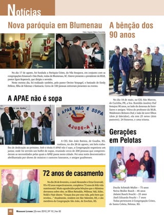 Notícias
46 Mensageiro Luterano |Outubro 2010 | Nº 10 | Ano 93
Nova paróquia em Blumenau
No dia 17 de agosto, foi fundada a Paróquia Cristo, da Vila Itoupava, em conjunto com as
congregações Emanuel e São Paulo, todas de Blumenau, SC. Esteve presente o presidente da IELB,
pastor Egon Kopereck, que dirigiu o sermão.
Neste mesmo dia, foi realizado também, pelo pastor Osvino Vorpagel, o batizado de Emily
Pellens, filha de Edemar e Katiuscia. Cerca de 100 pessoas estiveram presentes no evento.
A APAE não é sopa
A CEL São João Batista, de Guaíba, RS,
realizou, no dia 28 de agosto, um belo traba-
lho de dedicação ao próximo. Sob o título A APAE não é sopa, a Congregação organizou um
jantar, onde foi servido um buffet de sopas, reunindo cerca de 200 pessoas que compreen-
deram as necessidades pelas quais a APAE passa nesta cidade. Foi uma noite descontraída e
abrilhantada por shows de músicos e cantores luteranos, e amigos guaibenses.
A bênção dos
90 anos
No dia 18 de maio, na CEL São Marcos,
de Curitiba, PR, a Sra. Romilda Jandrey Huf
festejou 90 anos, ao lado de dezenas de fami-
liares e amigos. Viúva do professor da IELB,
Waldemiro Belmiro Huf, e mãe de nove filhos
(dois já falecidos), ela tem 25 netos (dois
pastores), 24 bisnetos, e uma trineta.
Gerações
em Pelotas
Ducila Schmidt Muller – 75 anos
Neiva Muller Rusch – 46 anos
Jislaini Rusch Fouchi – 25 anos
Jiseli Eduarda Fouchi – 7 anos
Todas pertencem à Congregação Cristo,
de Santa Coleta, Pelotas, RS.
72 anos de casamento
Nodia26defevereiro,ocasalAlexandreeErnaGrunvald,
93e92anosrespectivamente,completou72anosdefelizvida
matrimonial.MuitoagradecidospelasbênçãosqueoAltíssimo
derramou sobre eles, os filhos Reinaldo, Wilimar, Vali, Edite,
Neldi e Nair dizem: “Graças dou por esta vida, pelo bem que
revelou...” Atualmente, residem em São Valentim, RS, e são
membros da Congregação São João, de Erechim, RS.
Fotos: Arquivo Editora Concórdia
 