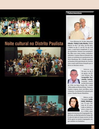 Encontrão de jovens em Barreiras
Nos dias 28 e 29 de agosto,
jovens de Luís Eduardo Maga-
lhães, Barreiras e Baianópolis, BA,
estiveram reunidos na chácara
da família Rohloff, promovendo
momentos de devoção, reflexão,
culto e lazer. “Compartilhando
experiências da vida com Deus”
(Sl 78.4), também os jovens. “Oh!
Como é bom e agradável viverem
unidos os irmãos!” (Sl 133.1).
Noite cultural no Distrito Paulista
No dia 4 de setembro, o Distrito Paulista de Jovens teve sua noite cultural. Uma noite onde
os jovens do distrito puderam louvar a Deus com seus talentos, através de peças teatrais, músicas
inéditas e dança litúrgica. Foi um ótimo momento de comunhão, descontração e muitas risadas.
Cerca de 80 pessoas estiveram presentes, entre atores, cantores, dançarinos e espectadores.
No mês de julho, o pas-
tor e professor Paulo Pietzs-
ch, do Seminário Concórdia,
São Leopoldo, RS, esteve
em Teresina, PI, visitando
a Paróquia Cristo. Para o
pastor Elton Rost, que tem
seu colega mais próximo a
450 km, em São Luis, MA,
foi uma grande satisfação
receber esta visita, e notícias
da IELB e do Seminário.
“Para a Paróquia, também é motivo de alegria quando somos visitados”, comenta o pastor.
Juntos os dois visitaram o estagiário Jonas Roberto Schultz, na cidade de Floriano. “Ele está
fazendo um belo trabalho de atendimento a luteranos, também em Bom Jesus, Uruçuí e
Nova Santa Rosa, e visitas missionárias no hospital de Floriano”, afirma.
A IELB em Teresina
Com diferença de 10 dias, faleceram
Olinda e Walter Luby Mauhs.Olinda
faleceu no dia 7 de maio, aos 86 anos,
e Walter no dia 17, aos 82. No dia 2 de
maio, o casal havia completado 51 anos
de matrimônio. Deixam com saudades fi-
lho, filha, nora, netas, irmãos, cunhados e
sobrinhos. O pastor Marcos Schmidt con-
duziu as cerimônias de sepultamento em
Novo Hamburgo, RS. A família agradece
aobondosoDeuspelabênçãodoconvívio
com o casal e pela forma tranquila que os
levou ao descanso eterno.
Faleceu aos
78 anos, no dia 2
de agosto, em Pé-
rola d’Oeste, PR,
Leopoldo Fer-
nando Lassig.
Leopoldo nasceu
nodia22demarço
de 1932, em Passo Fundo, RS, e desde
1966 residia em Pérola d’Oeste. Deixa en-
lutados a esposa, Araci, seis filhos, netos
e bisnetos. A cerimônia foi realizada pelo
pastor Claudio Renato Bündchen.
Faleceu, no dia
7 de agosto, Lydia
Ottile Ditchum,
aos 72 anos. Por
mais de 25 anos,
Lydia se dedicou a
servir a Jesus Cris-
to e à IELB, como
AgentedeLiteraturadaCongregaçãoCas-
teloForte,emSãoBernardodoCampo,SP.
O culto de Ação de Graças ocorreu no dia
29 de agosto na mesma congregação, em
que também era fundadora.
Mensageiro Luterano | Outubro 2010 | Nº 10 | Ano 93 47
Falecimentos
 