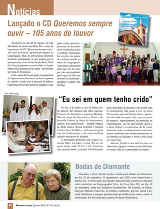 “Eu sei em quem tenho crido”
No dia 13 de junho, a CEL da Penha, Rio
de Janeiro, RJ, realizou um culto especial.
Primeiro foi batizada a pequena Melissa,
filha de Jorge do Nascimento Júnior e de
Marcelle Ramos da Rosa do Nascimento.
Depois, três adolescentes - Ademar Miguel
de Melo Júnior, Bruna Schmidt e Camila
Cristina Lima de Melo – confirmaram (pelo
rito da Confirmação) a fé cristã recebida
quando batizados na infância.
A mensagem proferida pelo pastor Le-
onerio Faller, foi sobre o tema “Eu sei em
quem tenho crido” (2 Tm 1.12). Enfatizou
que, quando bebê, a criança é levada pelos
pais e padrinhos ao Batismo e ela recebe uma
fé inconsciente (ela passa a crer no Deus
Triúno pela ação do Espírito Santo, porém,
ela não sabe em quem crê); com o passar
do tempo e, especialmente, na instrução de
confirmandos, ela vai aprendendo quem é
o Deus Triúno e as doutrinas da fé cristã,
podendo então na adolescência consciente-
mente confirmar que deseja permanecer na
fé recebida no Batismo e servir a este Deus
por toda vida.
Ademar, Camila e sua mãe Lucinea co-
nheceram a Igreja Luterana através do Proje-
to Social Vida da Comunidade da Penha.
Bodas de Diamante
Oswaldo e Ivoni Gerda Layher celebraram Bodas de Diamante
no dia 23 de setembro. O casamento, em 1950, teve como lema o
Salmo 23. A renovação da bênção matrimonial aconteceu durante
culto matutino na Congregação Cruz, de Cruz Alta, RS, no dia 19
de setembro, onde são membros fundadores. Na ocasião, os filhos,
Clatyon, Milton e Carmen, os irmãos, cunhados, genros, netos e de-
mais familiares e amigos expressaram gratidão junto com o casal. A
celebração foi oficiada pelo pastor Fermino Bündchen.
Notícias
48 Mensageiro Luterano |Outubro 2010 | Nº 10 | Ano 93
Lançado o CD Queremos sempre
ouvir _ 105 anos de louvor
Aconteceu no dia 28 de agosto, na CEL
São Paulo, de Arroio do Meio, RS, o culto de
lançamento do CD “Queremos sempre ouvir -
105 Anos de Louvor”, gravado por grupos da
Congregação. Mais de 200 pessoas estiveram
presentes prestigiando os seis grupos que se
apresentaram, entre Coral, Grupo Vocal, Coral
de Crianças, pastores e suas famílias, as duplas
HeinzeNiceepastorJaireCelene–envolvendo
um total de 40 pessoas.
ComoapoiodaCongregação,ospatrocínios
do Departamento Feminino, de duas empresas
da cidade e ainda com a parceria da Editora
Concórdia,esteprojetopôdeserrealizado.Logo
após o culto, que teve a
presença de autorida-
des e convidados, como
o prefeito municipal,
foi servido um jantar
de confraternização no
salão da Congregação.
“LouvamosaDeuspelos
dons que ele nos deu,
por esta oportunidade,
pelos agora já 106 anos
de nossa Comunidade”,
agradece o pastor Jair
Erstling.
Fotos: Mônica Santos
 