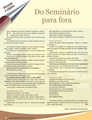 50 Mensageiro Luterano |Outubro 2010 | Nº 10 | Ano 93
Virando
a página
Virando
a página
50
Do Seminário
para fora
P
ermita que te apresente o Seminário Concórdia que conheço.
Que eu fale sobre uma escola centenária, a Escola de
Profetas que existe há 107 anos.
São 100 homens que amam seu Salvador, que se preparam para
o ministério.
São 100 homens que vêm de todos os recantos do Brasil e, por vezes,
do exterior, que passam a conviver.
São 100 homens: alguns de cabelo curto, outros comprido; cara limpa,
barba ou bigode; retraídos, desinibidos, calmos, nervosos.
São homens que enchem de alegria e de vida os prédios deste
lindo lugar.
São homens que pregam, cantam, estudam, vivem, choram e riem.
Homens que se envolvem nos jogos “Azul x Branco” e para sempre
se mantêm fiéis ao time.
Homens que estudam pela manhã na ULBRAe à noite no Seminário:
vivência de mundo; reclusão de mosteiro.
Homens que participam de trabalhos voluntários, do grupo de teatro,
dos corais, dos grupos instrumentais, que ajudam.
Homens que nos fins de semana estão nas congregações.
São instrumentos de Deus.
O Seminário não é um lugar santo onde cabeças estão sempre abai-
xadas e mãos dobradas em constante oração.
Nos corredores e janelas dos edifícios não há um silêncio artificial.
Aqui há vida, louvor, música sacra, pop e gospel, gritos, conversas,
brincadeiras, mas também meditação, muitas horas de estudo e devoção.
Há coisas que são iguais, como em qualquer lugar: o sol brilha nas
paredes do Seminário como faz nas folhas de laranjeira.
A chuva molha o campus assim como molha os trigais.
Diversidade aqui? Sim.
Quando um toca violino e o outro violão.
Quando um escuta música pop e outro estuda o sermão.
Quando um trabalha no hospital, outro é garçom ou limpa o jardim.
Quando um é responsável por uma missão e outro treme na
primeira devoção.
Quando um já tem esposa e filhos e o outro procura coragem
para namorar.
Mas, aqui também se encontra desânimo, tristeza e derrota.
Aqui o perdão é buscado e oferecido.
Aqui também se deixa o irmão ignorado.
Aqui também a saudade e a solidão tomam conta do coração.
União aqui? Sim.
Quando 100 alunos cantam vibrantemente: “Digno és, ó Cordeiro,
de todo louvor....”.
Quando estes estudantes de teologia dos mais diferentes lugares
oram em conjunto: “Pai nosso que estás nos céus, santificado seja o
Teu nome”.
Quando tantos, a cada ano, espalham por todo o país a Boa Nova
durante os períodos de estágio, durante suas férias e mais tarde nos
primeiros chamados.
Quando Deus perdoa os seus pecados, diariamente.
Quando confraternizam entre si e com seus professores e famílias
em encontros formais e informais.
Quandoesposasdedicadasbuscamnasmaisdiversasfunçõesauxiliar
no sustento para que o seu marido possa tornar-se pastor.
Quando esposas, noivas e namoradas dos teologandos estudam e
se preparam.
No trabalho abnegado de ASAS (Associação de Amigas do Semi-
nário Concórdia).
Cristo aqui? Sim.
No estudo da teologia e no riso franco lá fora.
Na palavra que encoraja e consola.
Na mensagem dos mestres, que transmite esperança.
Nas reuniões fraternas entre professores.
No sorriso que compreende.
Na luta do professor e aluno pela verdade.
No ministério pessoal de irmão para irmão.
Nas devoções.
Na forma de agir.
Nos corações de todos.
O Seminário Concórdia é um lugar bom para se estar, porque Cristo
também está aqui. O Seminário Concórdia é um lugar bom para visitar.
Você é sempre bem-vindo!
Beatriz C. Warth Raymann, São Leopoldo, RS
m
 