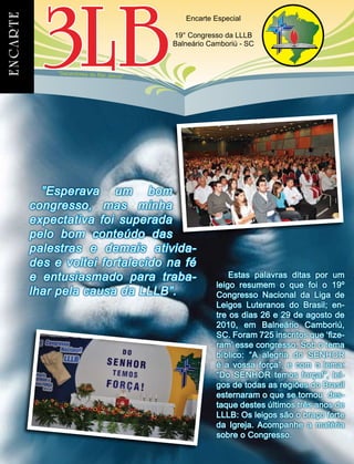 “Sacerdotes do Rei Jesus”
Encarte Especial
19° Congresso da LLLB
Balneário Camboriú - SC
Estas palavras ditas por um
leigo resumem o que foi o 19º
Congresso Nacional da Liga de
Leigos Luteranos do Brasil; en-
tre os dias 26 e 29 de agosto de
2010, em Balneário Camboriú,
SC. Foram 725 inscritos que ‘fize-
ram’ esse congresso. Sob o tema
bíblico: “A alegria do SENHOR
é a vossa força”, e com o lema:
“Do SENHOR temos força!”, lei-
gos de todas as regiões do Brasil
esternaram o que se tornou des-
taque destes últimos três anos de
LLLB: Os leigos são o braço forte
da Igreja. Acompanhe a matéria
sobre o Congresso.
”Esperava um bom
congresso, mas minha
expectativa foi superada
pelo bom conteúdo das
palestras e demais ativida-
des e voltei fortalecido na fé
e entusiasmado para traba-
lhar pela causa da LLLB”.
 