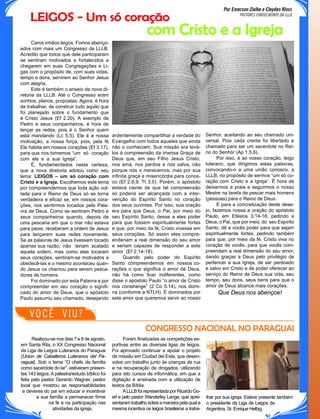 Por Emerson Zielke e Cleydes Kloss
PASTORES CONSELHEIROS DA LLLB
ardentemente compartilhar a verdade do
Evangelho com todos aqueles que ainda
não o conheciam. Sua missão era levá-
los à compreensão da imensa Graça de
Deus que, em seu Filho Jesus Cristo,
nos ama, nos perdoa e nos salva, não
porque nós o merecemos, mas por sua
infinita graça e misericórdia para conos-
co (Ef 2.8,9; Tt 3.5). Porém, o apóstolo
estava ciente de que tal compreensão
só poderia ser alcançada com a inter-
venção do Espírito Santo no coração
dos seus ouvintes. Por isso, sua oração
era para que Deus, o Pai, por meio do
seu Espírito Santo, desse a eles poder
para que fossem espiritualmente fortes
e que, por meio da fé, Cristo vivesse em
seus corações. Só assim eles compre-
enderiam a real dimensão do seu amor
e seriam capazes de responder a este
amor (Ef 2.14-18).
Quando pelo poder do Espírito
Santo compreendemos em nossos co-
rações o que significa o amor de Deus,
não há como ficar indiferentes, como
disse o apóstolo Paulo “o amor de Cristo
nos constrange” (2 Co 5.14), nos domi-
na (conforme a NTLH). É dominados por
este amor que queremos servir ao nosso
com Cristo e a Igreja
LEIGOS - Um só coração
Foram finalizadas as competições es-
portivas entre as diversas ligas de leigos.
Foi aprovado continuar a apoiar o projeto
de missão em Ciudad del Este, que desen-
volve um trabalho junto às crianças de rua
e na recuperação de drogados, utilizando
para isto cursos de informática, em que a
digitação é ensinada com a utilização de
textos da Bíblia.
ALLLB foi representada por Ricardo Go-
erl e pelo pastor Wanderley Lange, que apre-
sentaramtrabalhosobreamaneirapelaquala
mesma incentiva os leigos brasileiros a traba-
Realizou-se nos dias 7 e 8 de agosto,
em Santa Rita, o XX Congresso Nacional
da Liga de Leigos Luteranos do Paraguai
(Union de Caballeros Luteranos del Pa-
raguai). Sob o lema “O chefe da família
como sacerdote do lar”, estiveram presen-
tes 143 leigos. A palestra/estudo bíblico foi
feita pelo pastor Gerardo Wagner, pastor
local que mostrou as responsabilidades
e deveres do pai em educar e incentivar
a sua família a permanecer firme
na fé e na participação nas
atividades da igreja.
lhar por sua igreja. Esteve presente também
o presidente da Liga de Leigos da
Argentina, Sr. Enrique Helbig.
CONGRESSO NACIONAL NO PARAGUAI
Caros irmãos leigos. Fomos abenço-
ados com mais um Congresso da LLLB.
Acredito que todos que dele participaram
se sentiram motivados e fortalecidos a
chegarem em suas Congregações e Li-
gas com o propósito de, com suas vidas,
tempo e dons, servirem ao Senhor Jesus
com alegria.
Este é também o anseio da nova di-
retoria da LLLB. Até o Congresso eram
sonhos, planos, propostas. Agora, é hora
de trabalhar, de construir tudo aquilo que
foi planejado sobre o fundamento que
é Cristo Jesus (Ef 2.20). A exemplo de
Pedro e seus companheiros, é hora de
lançar as redes, pois é o Senhor quem
está mandando (Lc 5.5). Ele é a nossa
motivação, a nossa força, pois, pela fé
Ele habita em nossos corações (Ef 3.17),
para que nos tornemos “um só coração
com ele e a sua Igreja”.
É, fundamentados nesta certeza,
que a nova diretoria adotou como seu
lema: LEIGOS – um só coração com
Cristo e a Igreja. Escolhemos este lema
por compreendermos que toda ação vol-
tada para o Reino de Deus só se torna
verdadeira e eficaz se, em nossos cora-
ções, nos sentirmos tocados pela Pala-
vra de Deus. Como se sentiram Pedro e
seus companheiros quando, depois de
uma pescaria em que o mar não estava
para peixe, receberam a ordem de Jesus
para lançarem suas redes novamente.
Se as palavras de Jesus tivessem tocado
apenas sua razão, não teriam acatado
aquela ordem, mas como elas tocaram
seus corações, sentiram-se motivados a
obedecê-las e o mesmo aconteceu quan-
do Jesus os chamou para serem pesca-
dores de homens.
Foi dominado por esta Palavra e por
compreender em seu coração o signifi-
cado do amor de Deus, que o apóstolo
Paulo assumiu seu chamado, desejando
Senhor, aceitando ao seu chamado uni-
versal. Pois cada crente foi libertado e
chamado para ser um sacerdote no Rei-
no do Senhor (Ap 1.5,6).
Por isso, é ao vosso coração, leigo
luterano, que dirigimos estas palavras,
convocando-o a uma união conosco, a
LLLB, no propósito de sermos “um só co-
ração com Cristo e a Igreja”. É hora de
deixarmos a praia e seguirmos o nosso
Mestre na tarefa de pescar mais homens
(pessoas) para o Reino de Deus.
E para a concretização deste dese-
jo, fazemos nossa a oração do apóstolo
Paulo, em Efésios 3.14-18, pedindo a
Deus, o Pai, que por meio do seu Espírito
Santo, dê a vocês poder para que sejam
espiritualmente fortes, pedindo também
para que, por meio da fé, Cristo viva no
coração de vocês, para que vocês com-
preendam a real dimensão do seu amor,
dando graças a Deus pelo privilégio de
pertencer a sua Igreja, de ser perdoado
e salvo em Cristo e de poder oferecer ao
serviço do Reino de Deus sua vida, seu
tempo, seu dons, seus bens para que o
amor de Deus alcance mais corações.
Que Deus nos abençoe!
VOCÊ VIU?
 