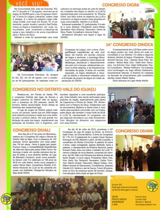 CONGRESSO DIGRA
cultural e no domingo antes do culto foi debati-
do o trabalho dos leigos no distrito. A LLLB foi
representada pelo vice-presidente, Sr. Ricardo
Goerl, que falou sobre os objetivos da LLLB e
incentivou os leigos a serem mais atuantes em
suas comunidades, distritos e na IELB.
Estiveram presentes 72 participantes. Foi elei-
ta a nova diretoria - Presidente: Joerci Weber;
Secretário: Artur Sharczk; Tesoureiro: Vilmar da
Silva; Pastor Conselheiro: Alcione Eidam.
Almejamos bênçãos aos leigos e ligas do
DIGRA.
Na Comunidade São João de Gravataí, RS,
em 31 de julho e 1º de agosto, reuniram-se os
leigos do DIGRA para o seu Congresso Distri-
tal. O lema foi Leigos Luteranos, ontem, hoje
e sempre. E o tema da palestra Leigo Lide-
rança Cristã, com base em Êxodo 18. O pa-
lestrante, pastor Aurélio Leandro Dall’Onder,
instou os leigos a trabalharem em suas co-
munidades, pois constituem a liderança da
igreja e seu trabalho é de suma importância
para o Reino de Deus.
Sábado a noite foi apresentada uma noite
VOCÊ VIU?
Encarte 3LB
Publicação bimestral encartado
na Revista Mensageiro Luterano
EDITOR
PROJETO GRÁFICO
DIAGRAMAÇÃO
E-MAIL
Everson Gass
Luciano Vidal
Marcelo A. Manenti
eversongass@gmail.com
EXPEDIENTE
Congresso de Leigos, com o lema: Com-
partilhando experiências da vida com
Deus. De manhã, em reunião conjunta
de leigos e senhoras, a psicóloga Mona
Liza Fuhrmann palestrou sobre Época de
Mudanças, abordando o relacionamento
dos pais com crianças, adolescentes e jo-
vens na área religiosa, e de frequência às
atividades da igreja. À tarde, em reunião
separada, os leigos debateram a situa-
ção do distrito e resolveram trabalhar para
a formação de grupos de leigos em todas as
paróquias do Distrito.
Na Comunidade Ebenézer, de Jaraguá
do Sul, SC, em 22 de agosto, com a presen-
ça de 65 participantes, foi realizado mais um
O representante da LLLB falou sobre como
os leigos podem ser mais ativos em suas co-
munidades e nos distritos. Foi eleita a seguinte
diretoria distrital de leigos: Presidente - Ricardo
Schmitt Hannes; Vice - Zelindo Silvio Petri; Se-
cretário - Nelson Bast; Vice - Valdir Kich; Tesou-
reiro - Ivo Schmitz; Vice - Adair Hoffmaister; Pas-
tor Conselheiro - Waldyr Hoffmann. Foi prestada
uma homenagem ao leigo Alfredo Oestereich,
recentemente falecido. A diretoria foi instalada
na devoção de encerramento pelo conselheiro
distrital, pastor Waldir Sabka.
Deus abençoe as Ligas deste distrito.
reuniões regulares e uma excelente participa-
ção. Este trabalho vem sendo estimulado pelos
pastores da região, especialmente pelo pastor
de Capanema e Pérola do Oeste, PR. Alimen-
tados com a Palavra de Deus, fortalecidos com
os sacramentos (Batismo e Santa Ceia) e moti-
vados pela saudável comunhão com os irmãos,
estes leigos são também o braço forte da IELB.
A LLLB foi representada no congresso por
seu segundo secretário Luiz João Schewinski.
Com bênçãos do Altíssimo nos alegramos
com esse Distrito.
Realizou-se, em Pérola do Oeste, PR,
o congresso Distrital das ligas de Servas e
Leigos Luteranos do Distrito Vale do Iguaçu,
com a presença de 220 pessoas, sendo 80
homens. Nesta oportunidade, foram eleitas as
diretorias das respectivas ligas.
A Liga de Leigos do Distrito esteve inati-
va por um período, sendo que em 2009 elegeu
uma diretoria provisória e neste ano uma direto-
ria para o próximo biênio. Há uma grande mo-
bilização de parte dos leigos, notadamente nas
paróquias da fronteira com a Argentina, com
Nos dias 26 e 27 de junho em Blumenau,
realizou-se o Congresso de Leigos e Servas do
Distrito Vale do Itajaí. Com a presença de 120
pessoas, fomos agraciados com duas pales-
tras: Fé em Jesus - Amor a Igreja pelo pastor
Everson Gass; e Compartilhando Experiências
de Vida com Deus pelo pastor Daltro Tomm. No
domingo à tarde, em reunião exclusiva dos lei-
gos foi eleita a nova diretoria distrital, da Liga
de Balneário Camboriú, tendo como presiden-
te Gerson Lotti. Foi celebrado os 106 anos da
IELB em culto festivo, tendo como pregador o
pastor Hilmar Stern, Conselheiro Distrital. A Di-
retoria Nacional da LLLB se fez presente em
quase sua totalidade. Desejamos bênçãos as
ligas deste Distrito.
No dia 18 de Julho de 2010, aconteceu o 33º
Congresso da Liga de Leigos do Divari, na Comuni-
dade Cristo, de Coronel Barros. O lema do Congresso
foi 1 Pe 2.9. O palestrante foi o pastor Cezar Squiavo
Schuquel, da CEL Martinho Lutero, de São Leopoldo e
conselheiro do Distrito Concórdia. A palestra foi sobre
o tema: Leigo consagrado, esposo dedicado. Após a
palestra, o representante da Diretoria Nacional, pastor
Everson Gass, falou-nos sobre o trabalho da LLLB. Ti-
vemos a eleição da nova diretoria, composta por mem-
bros, da CEL Sião e da Paróquia dos Bairros ambas de
Santo Ângelo, é como segue. Presidente: Mario Völz;
Vice: Harry Von Dentzsch; Secretario: Carlos Timm;
Vice: Marcio Zimpel; Tesoureiro: Miguel Colaço; Vice:
Wilson Amaral do Nascimento; Conselheiros: pastores
Cláudio S.S. Santos e Jair de Souza. Foram 98 assina-
turas no livro de presença sendo 58 inscritos. Deseja-
mos bênçãos sobre todas as ligas do Divari.
24° CONGRESSO DINOCA
CONGRESSO DIVALI CONGRESSO DIVARI
CONGRESSO NO DISTRITO VALE DO IGUAÇU
 