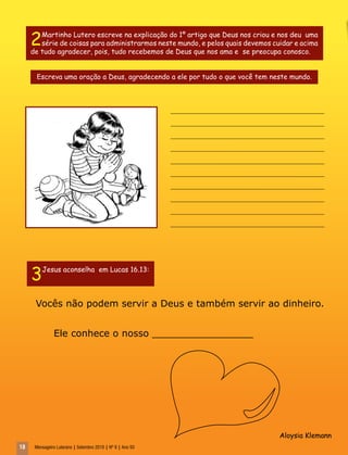 18 Mensageiro Luterano | Setembro 2010 | Nº 9 | Ano 93
Vocês não podem servir a Deus e também servir ao dinheiro.
Ele conhece o nosso _________________
______________________________________________
______________________________________________
______________________________________________
______________________________________________
______________________________________________
______________________________________________
______________________________________________
______________________________________________
______________________________________________
______________________________________________
2Martinho Lutero escreve na explicação do 1º artigo que Deus nos criou e nos deu uma
série de coisas para administrarmos neste mundo, e pelos quais devemos cuidar e acima
de tudo agradecer, pois, tudo recebemos de Deus que nos ama e se preocupa conosco.
Escreva uma oração a Deus, agradecendo a ele por tudo o que você tem neste mundo.
3Jesus aconselha em Lucas 16.13:
Aloysia Klemann
 