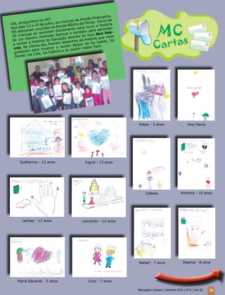 Mensageiro Luterano | Setembro 2010 | Nº 9 | Ano 93 19
Olá, amiguinhos do MC!
Nos dias 12 a 16 de julho, as crianças da Missão Piracuama,
SP, estiveram reunidas na Escola Bíblica de Férias. Cerca de
35 crianças se reuniram diariamente para ouvir a história
de um menino chamado Samuel e também para aprender
a contar a história da Salvação através do livro Sem Pala-
vras. No último dia, fizeram desenhos da história que mais
gostaram para mostrar a vocês! Beijos da tia Izabel, tio
Daniel, tia Cida, tia Débora e do pastor Héber Fach.
Ana Flavia
Andreza - 10 anos
Felipe - 3 anos
Guilherme - 12 anos Ingrid - 13 anos
Izabela
Paloma - 8 anosRafael - 7 anos
Leonardo - 12 anos
Lírys - 7 anos
Larissa - 11 anos
Maria Eduarda - 5 anos
 