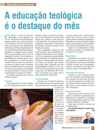 Foto: Arquivo Editora Concórdia
Mensageiro Luterano | Outubro 2010 | Nº 10 | Ano 93 5
Mensagem do presidente
Egon Kopereck
Pastor, presidente da IELB
presidente@ielb.org.br
O
utubro é o mês da educação
teológica. Você já agradeceu ao
Senhor por ter um Seminário que
prepara pastores para cuidar, pastorear
e zelar pelo povo de Deus? Você já agra-
deceu a Deus porque neste Seminário há
professores, que foram abençoados por ele
com um dom especial? Que se prepararam,
estudaram, se tornaram mestres, alguns
doutores, para poderem assim servir na
preparação de outros? Você já pensou na
possibilidade de estimular alguém a estu-
dar no Seminário e se tornar um pastor
da Igreja? Você já pensou em patrocinar
os estudos de alguém nesta caminhada
rumo ao ministério? Você tem orado pelo
seu pastor, pela pregação do Evangelho
em sua Comunidade, no Distrito, na IELB
e especialmente nas frentes de missão?
Eis algumas perguntas que merecem
reflexão e atenção.
O pastor
Vejo, praticamente em cada exemplar
do nosso Mensageiro Luterano, o pastor
A educação teológica
é o destaque do mês
Benjamin Jandt na função de provedor
para o nosso Seminário. O pastor Jandt
sempre fala, estimula e busca apoio ao
nosso Seminário, à formação dos nossos
teologandos, destacando a importância
do ministério. E de fato, um pastor é uma
benção para a Igreja.
Vejo congregações sofrendo por não
terem um pastor. Vejo comunidades cla-
mando por bons pastores. Jesus, em Mar-
cos 6.34, se compadeceu de uma multidão,
porque pareciam como ovelhas sem pastor.
Um pastor é um guia, alguém que orienta,
que equipa, que prepara, que consola,
que corrige, exorta, repreende com toda
a longanimidade e doutrina (2 Tm 4.2).
E ele o faz como alguém que deve prestar
contas desse seu ministério (Hb 13.17).
Isso é uma benção que muitas vezes é
pouco valorizada e reconhecida.
A comunidade
Querido povo de Deus! Em primeiro
lugar, lembrem sempre de orar pelo vosso
pastor, para que ele, como disse o apósto-
lo Paulo em
Efésios 6.19,
tenha sem-
pre coragem
e ousadia de
abrir a boca
e anunciar a
mensagem
do amor de
Deus em toda
a sua pureza
e verdade.
Em segundo
lugar, deem
apoio a ele.
Incentivem o
seu trabalho.
Não esque-
çam que o pastor não é nenhum super-
homem. Ele é um ser normal, com fra-
quezas e defeitos. Saibam compreende-lo.
Digam-lhe uma palavra de ânimo. Estejam
prontos para ampará-lo, assim como fize-
ram Arão e Hur com Moisés (Êx 17.12).
Deem-lhe o reconhecimento também
no salário, pois “digno é o trabalhador do
seu salário” (1 Tm 5.18).
Resultados
Valorizando o seu pastor, ele, certa-
mente, fará o seu trabalho com mais ale-
gria. Além disso, você estará estimulando
seu filho, os jovens da sua Congregação,
a pensar no ministério como algo bom,
prazeroso, digno. Uma grande honra!
Seminário Concórdia
Parabéns ao nosso Seminário pelos
seus 107 anos desde a sua fundação. Que
Deus abençoe esta nossa casa de profe-
tas. Que Deus abençoe nossa IELB, para
que sempre tenhamos bons professores,
bons alunos e, desta maneira, pastores
fiéis e dedicados.
Conselho Diretor
Teremos agora, entre os dias 9 e 12 de
outubro, a reunião do Conselho Diretor. O
planejamento, a organização, os trabalhos
da nossa querida Igreja estarão lá, sendo
avaliados, debatidos e decididos.
Orem pelas reuniões e decisões do
Conselho Diretor.
Um grande abraço a nossa que-
rida Igreja! m
 