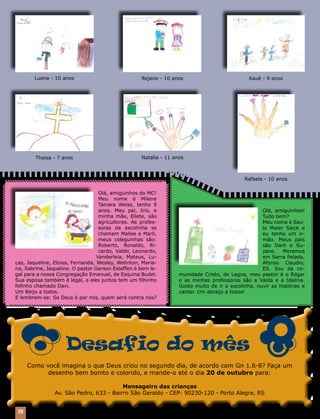 20 Mensageiro Luterano | Setembro 2010 | Nº 9 | Ano 93
Desafio do mês
Como você imagina o que Deus criou no segundo dia, de acordo com Gn 1.6-8? Faça um
desenho bem bonito e colorido, e mande-o até o dia 20 de outubro para:
Mensageiro das crianças
Av. São Pedro, 633 - Bairro São Geraldo - CEP: 90230-120 - Porto Alegre, RS
Olá, amiguinhos do MC!
Meu nome é Milene
Tainara Weiss, tenho 9
anos. Meu pai, Irio, e
minha mãe, Eliete, são
agricultores. As profes-
soras da escolinha se
chamam Malise e Marli,
meus coleguinhas são:
Roberto, Ronaldo, Ri-
cardo, Valdir, Leonardo,
Vanderleia, Mateus, Lu-
cas, Jaqueline, Eloisa, Fernanda, Wesley, Welinton, Maria-
na, Sabrine, Jaqueline. O pastor Gerson Esteffen é bem le-
gal para a nossa Congregação Emanuel, de Esquina Budel.
Sua esposa também é legal, e eles juntos tem um filhinho
fofinho chamado Davi.
Um Beijo a todos.
E lembrem-se: Se Deus é por nós, quem será contra nós?
Olá, amiguinhos!
Tudo bem?
Meu nome é Sau-
lo Maier Saick e
eu tenho um ir-
mão. Meus pais
são Darli e Su-
zane. Moramos
em Serra Pelada,
Afonso Claudio,
ES. Sou da co-
munidade Cristo, de Lagoa, meu pastor é o Edgar
e as minhas professoras são a Valda e a Idalina.
Gosto muito de ir a escolinha, ouvir as histórias e
cantar. Um abraço a todos!
Rafaela - 10 anos
Thaisa - 7 anos
Rejane - 10 anosLuana - 10 anos Kauê - 9 anos
Natalia - 11 anos
 