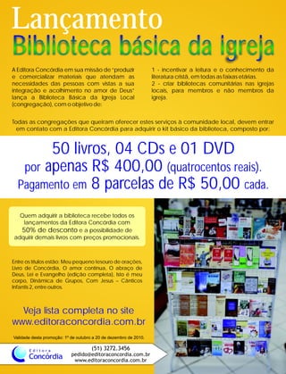 Concórdia
E d i t o r a (51) 3272.3456
pedido@editoraconcordia.com.br
www.editoraconcordia.com.br
Biblioteca básica da igrejaBiblioteca básica da igreja
Lançamento
A Editora Concórdia em sua missão de “produzir 1 - incentivar a leitura e o conhecimento da
e comercializar materiais que atendam as literatura cristã, em todas as faixas etárias.
necessidades das pessoas com vistas a sua 2 - criar bibliotecas comunitárias nas igrejas
integração e acolhimento no amor de Deus” locais, para membros e não membros da
lança a Biblioteca Básica da Igreja Local igreja.
(congregação), com o objetivo de:
Todas as congregações que queiram oferecer estes serviços à comunidade local, devem entrar
em contato com a Editora Concórdia para adquirir o kit básico da biblioteca, composto por:
50 livros, 04 CDs e 01 DVD
por apenas R$ 400,00 (quatrocentos reais).
Pagamento em 8 parcelas de R$ 50,00 cada.
Quem adquirir a biblioteca recebe todos os
lançamentos da Editora Concórdia com
50% de desconto e a possibilidade de
adquirir demais livros com preços promocionais.
Validade desta promoção: 1º de outubro a 20 de dezembro de 2010.
Entre os títulos estão: Meu pequeno tesouro de orações,
Livro de Concórdia, O amor continua, O abraço de
Deus, Lei e Evangelho (edição completa), Isto é meu
corpo, Dinâmica de Grupos, Com Jesus – Cânticos
Infantis 2, entre outros.
Veja lista completa no site
www.editoraconcordia.com.br
 
