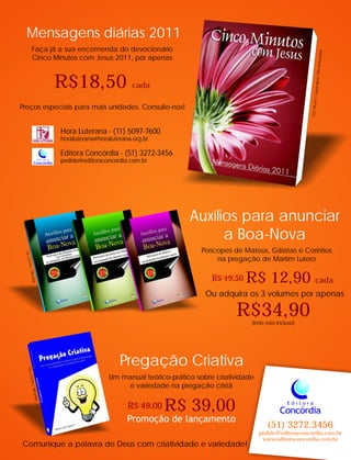 Um manual teórico-prático sobre criatividade
e variedade na pregação cristã
Auxílios para anunciar
a Boa-Nova
Pregação Criativa
Promoção de lançamento
R$ 39,00R$ 49,00
R$ 12,90 cadaR$ 19,50
DieterJo
elJa
gno
w
PregaçãoCriativa
16x23cm|368pág.
14x21cm|96pág.
13x18cm|Capadura|Fitamarcadora
Ou adquira os 3 volumes por apenas
R$34,90
Concórdia
E d i t o r a
(51) 3272.3456
pedido@editoraconcordia.com.br
www.editoraconcordia.com.br
Mensagens diárias 2011
Faça já a sua encomenda do devocionário
Cinco Minutos com Jesus 2011, por apenas
R$18,50 cada
Preços especiais para mais unidades. Consulte-nos!
Perícopes de Mateus, Gálatas e Coríntios
na pregação de Martim Lutero
Comunique a palavra de Deus com criatividade e variedade!
Hora Luterana - (11) 5097-7600
horaluterana@horaluterana.org.br
Editora Concórdia - (51) 3272-3456
pedido@editoraconcordia.com.brConcórdia
E d i t o r a
(frete não incluso)
 