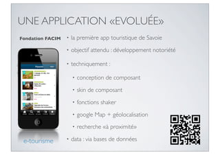 UNE APPLICATION «EVOLUÉE»
Fondation FACIM   •   la première app touristique de Savoie
                  •   objectif attendu : développement notoriété

                  •   techniquement :

                      •   conception de composant
                      •   skin de composant
                      •   fonctions shaker
                      •   google Map + géolocalisation
                      •   recherche «à proximité»

 e-tourisme       •   data : via bases de données
 