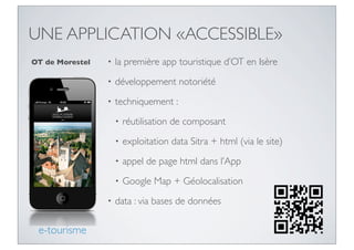 UNE APPLICATION «ACCESSIBLE»
OT de Morestel   •   la première app touristique d’OT en Isère
                 •   développement notoriété
                 •   techniquement :
                     •   réutilisation de composant
                     •   exploitation data Sitra + html (via le site)
                     •   appel de page html dans l’App
                     •   Google Map + Géolocalisation
                 •   data : via bases de données

 e-tourisme
 