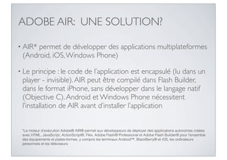 ADOBE AIR: UNE SOLUTION?

• AIR*permet de développer des applications multiplateformes
 (Android, iOS, Windows Phone)

• Le  principe : le code de l’application est encapsulé (lu dans un
 player - invisible). AIR peut être compilé dans Flash Builder,
 dans le format iPhone, sans développer dans le langage natif
 (Objective C). Android et Windows Phone nécessitent
 l’installation de AIR avant d’installer l’application


 *Le moteur d'exécution Adobe® AIR® permet aux développeurs de déployer des applications autonomes créées
 avec HTML, JavaScript, ActionScript®, Flex, Adobe Flash® Professional et Adobe Flash Builder® pour l'ensemble
 des équipements et plates-formes, y compris les terminaux Android™, BlackBerry® et iOS, les ordinateurs
 personnels et les téléviseurs.
 