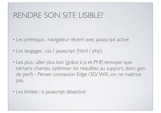 RENDRE SON SITE LISIBLE?

• Les   prérequis : navigateur récent avec javascript activé

• Les   langages : css / javascript (html / php)

• Les plus : aller plus loin (grâce à js et PHP, renvoyer que
 certains champs, optimiser les requêtes au support, donc gain
 de perf) - Penser connexion Edge /3G/ Wiﬁ...on ne maitrise
 pas.

• Les   limites : si javascript désactivé
 