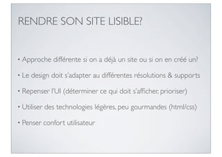 RENDRE SON SITE LISIBLE?


• Approche      différente si on a déjà un site ou si on en créé un?

• Le   design doit s’adapter au différentes résolutions & supports

• Repenser      l’UI (déterminer ce qui doit s’afﬁcher, prioriser)

• Utiliser   des technologies légères, peu gourmandes (html/css)

• Penser     confort utilisateur
 