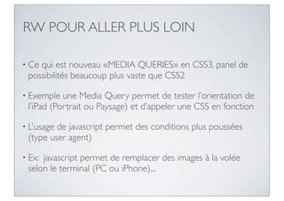 RW POUR ALLER PLUS LOIN

• Cequi est nouveau «MEDIA QUERIES» en CSS3, panel de
 possibilités beaucoup plus vaste que CSS2

• Exemple  une Media Query permet de tester l’orientation de
 l’iPad (Portrait ou Paysage) et d’appeler une CSS en fonction

• L’usagede javascript permet des conditions plus poussées
 (type user agent)

• Ex:javascript permet de remplacer des images à la volée
 selon le terminal (PC ou iPhone)...
 
