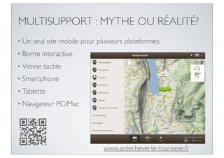 MULTISUPPORT : MYTHE OU RÉALITÉ?
• Un   seul site mobile pour plusieurs plateformes:
• Borne     interactive
• Vitrine   tactile
• Smartphone

• Tablette

• Navigateur     PC/Mac




                               www.ardecheverte-tourisme.fr
 