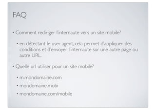FAQ

• Comment     rediriger l’internaute vers un site mobile?

 • en détectant le user agent, cela permet d’appliquer des
   conditions et d’envoyer l’internaute sur une autre page ou
   autre URL.

• Quelle   url utiliser pour un site mobile?

 • m.mondomaine.com
 • mondomaine.mobi
 • mondomaine.com/mobile
 