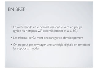 EN BREF


 • Leweb mobile et le nomadisme ont le vent en poupe
  (grâce au hotspots wiﬁ essentiellement et à la 3G)

 • Les   réseaux «4G» vont encourager ce développement

 • On  ne peut pas envisager une stratégie digitale en omettant
  les supports mobiles
 