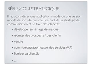 RÉFLEXION STRATÉGIQUE
Il faut considérer une application mobile ou une version
mobile de son site comme une part de sa stratégie de
communication et se ﬁxer des objectifs:
   • développer    son image de marque
   • recruter   des prospects / des clients
   • vendre

   • communiquer/promouvoir       des services (V.A)
   • ﬁdéliser   sa clientèle

   • ...
 