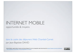 INTERNET MOBILE
opportunités & moyens



dans le cadre des déjeuners Web Chambé-Carnet
par Jean-Baptiste DAVID

Internet Mobile, opportunités & moyens de Internet Mobile CC est mis à disposition selon les termes de la licence Creative Commons Attribution
- Pas d’Utilisation Commerciale - Pas de Modiﬁcation 3.0 France.
 