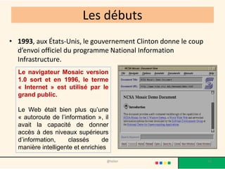 Les débuts
• 1993, aux États-Unis, le gouvernement Clinton donne le coup
  d’envoi officiel du programme National Information
  Infrastructure.
  Le navigateur Mosaic version
  1.0 sort et en 1996, le terme
  « Internet » est utilisé par le
  grand public.

  Le Web était bien plus qu’une
  « autoroute de l’information », il
  avait la capacité de donner
  accès à des niveaux supérieurs
  d’information,     classés      de
  manière intelligente et enrichies

                                   @telier                      10
 