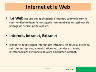 Internet et le Web
• Le Web est une des applications d'Internet, comme le sont le
   courrier électronique, la messagerie instantanée et les systèmes de
   partage de fichiers poste à poste.


• Internet, Intranet, Extranet

• Il importe de distinguer Internet des intranets, les réseaux privés au
  sein des entreprises, administrations, etc., et des extranets,
  interconnexions d'intranets pouvant emprunter Internet.




                                  @telier                              11
 