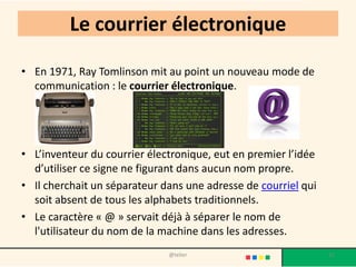 Le courrier électronique

• En 1971, Ray Tomlinson mit au point un nouveau mode de
  communication : le courrier électronique.




• L’inventeur du courrier électronique, eut en premier l’idée
  d’utiliser ce signe ne figurant dans aucun nom propre.
• Il cherchait un séparateur dans une adresse de courriel qui
  soit absent de tous les alphabets traditionnels.
• Le caractère « @ » servait déjà à séparer le nom de
  l'utilisateur du nom de la machine dans les adresses.
                              @telier                           12
 