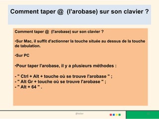 Comment taper @ (l'arobase) sur son clavier ?


 Comment taper @ (l'arobase) sur son clavier ?

 •Sur Mac, il suffit d'actionner la touche située au dessus de la touche
 de tabulation.

 •Sur PC

 •Pour taper l'arobase, il y a plusieurs méthodes :

 - " Ctrl + Alt + touche où se trouve l'arobase " ;
 - " Alt Gr + touche où se trouve l'arobase " ;
 - " Alt + 64 " .




                                  @telier                                  13
 
