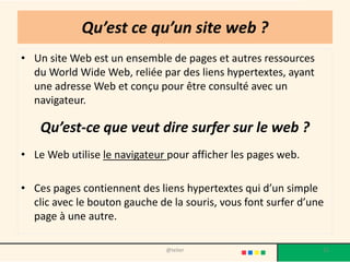 Qu’est ce qu’un site web ?
• Un site Web est un ensemble de pages et autres ressources
  du World Wide Web, reliée par des liens hypertextes, ayant
  une adresse Web et conçu pour être consulté avec un
  navigateur.

    Qu’est-ce que veut dire surfer sur le web ?
• Le Web utilise le navigateur pour afficher les pages web.

• Ces pages contiennent des liens hypertextes qui d’un simple
  clic avec le bouton gauche de la souris, vous font surfer d’une
  page à une autre.

                               @telier                          15
 