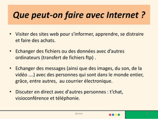 Que peut-on faire avec Internet ?
• Visiter des sites web pour s'informer, apprendre, se distraire
  et faire des achats.

• Echanger des fichiers ou des données avec d’autres
  ordinateurs (transfert de fichiers ftp) .

• Echanger des messages (ainsi que des images, du son, de la
  vidéo ….) avec des personnes qui sont dans le monde entier,
  grâce, entre autres, au courrier électronique.

• Discuter en direct avec d'autres personnes : t’chat,
  visioconférence et téléphonie.

                               @telier                             16
 