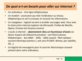 De quoi a-t-on besoin pour aller sur Internet ?
• Un ordinateur - Une ligne téléphonique
• Un modem : accessoire qui relie l'ordinateur au réseau
  téléphonique et sert à envoyer et recevoir les informations.
• Un navigateur : logiciel servant à accéder aux pages web. Vous avez
  le choix entre Internet explorer de Microsoft, Firefox de Mozilla,
  Opera, Chrome (et d’autres encore)
• L'accès à Internet : abonnement chez un Fournisseur d'accès via
  divers moyens de télécommunication : soit filaire (réseau
  téléphonique - bas débit - ADSL - câble coaxial - fibre optique -
  courant électrique porteur ), soit sans fil (Wifi, Wimax, par satellite,
  3G...).
• Un logiciel de messagerie pour le courrier électronique souvent
  présent dans votre ordinateur,


                                   @telier                               17
 