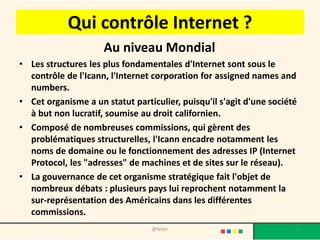 Qui contrôle Internet ?
                     Au niveau Mondial
• Les structures les plus fondamentales d'Internet sont sous le
  contrôle de l'Icann, l'Internet corporation for assigned names and
  numbers.
• Cet organisme a un statut particulier, puisqu'il s'agit d'une société
  à but non lucratif, soumise au droit californien.
• Composé de nombreuses commissions, qui gèrent des
  problématiques structurelles, l'Icann encadre notamment les
  noms de domaine ou le fonctionnement des adresses IP (Internet
  Protocol, les "adresses" de machines et de sites sur le réseau).
• La gouvernance de cet organisme stratégique fait l'objet de
  nombreux débats : plusieurs pays lui reprochent notamment la
  sur-représentation des Américains dans les différentes
  commissions.
                                 @telier                              18
 