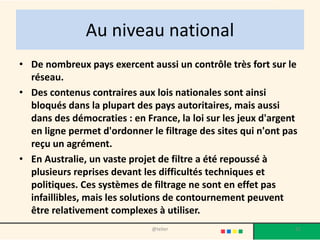 Au niveau national
• De nombreux pays exercent aussi un contrôle très fort sur le
  réseau.
• Des contenus contraires aux lois nationales sont ainsi
  bloqués dans la plupart des pays autoritaires, mais aussi
  dans des démocraties : en France, la loi sur les jeux d'argent
  en ligne permet d'ordonner le filtrage des sites qui n'ont pas
  reçu un agrément.
• En Australie, un vaste projet de filtre a été repoussé à
  plusieurs reprises devant les difficultés techniques et
  politiques. Ces systèmes de filtrage ne sont en effet pas
  infaillibles, mais les solutions de contournement peuvent
  être relativement complexes à utiliser.
                              @telier                          21
 