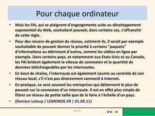 Pour chaque ordinateur
• Mais les FAI, qui se plaignent d'engorgements suite au développement
  exponentiel du Web, souhaitent pouvoir, dans certains cas, s'affranchir
  de cette règle.
• Pour des raisons de gestion du réseau, estiment-ils, il serait par exemple
  souhaitable de pouvoir donner la priorité à certains "paquets"
  d'informations au détriment d'autres, comme les vidéos en ligne par
  exemple. Dans certains pays, et notamment aux Etats-Unis et au Canada,
  les FAI brident également la vitesse de connexion et la quantité de
  données téléchargeables par les internautes.
• En bout de chaîne, l'internaute est également soumis au contrôle de son
  réseau local, s'il n'est pas directement connecté à Internet.
• En pratique, ce sont souvent les entreprises qui détiennent le plus de
  pouvoir sur la connexion d'un internaute. Il est en effet plus simple de
  filtrer un réseau de petite taille que de le faire à l'échelle d'un pays.
• (Damien Leloup / LEMONDE.FR | 01.09.11)

                                   @telier                                23
 