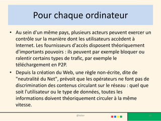 Pour chaque ordinateur
• Au sein d'un même pays, plusieurs acteurs peuvent exercer un
  contrôle sur la manière dont les utilisateurs accèdent à
  Internet. Les fournisseurs d'accès disposent théoriquement
  d'importants pouvoirs : ils peuvent par exemple bloquer ou
  ralentir certains types de trafic, par exemple le
  téléchargement en P2P.
• Depuis la création du Web, une règle non-écrite, dite de
  "neutralité du Net", prévoit que les opérateurs ne font pas de
  discrimination des contenus circulant sur le réseau : quel que
  soit l'utilisateur ou le type de données, toutes les
  informations doivent théoriquement circuler à la même
  vitesse.
                              @telier                         24
 