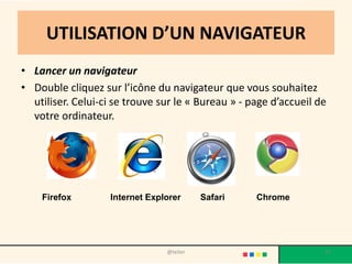 UTILISATION D’UN NAVIGATEUR
• Lancer un navigateur
• Double cliquez sur l’icône du navigateur que vous souhaitez
  utiliser. Celui-ci se trouve sur le « Bureau » - page d’accueil de
  votre ordinateur.




    Firefox        Internet Explorer      Safari    Chrome




                                @telier                            27
 
