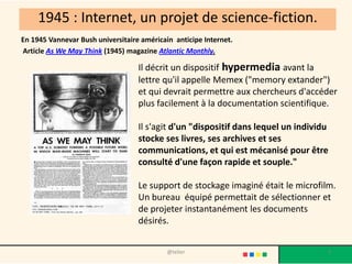 1945 : Internet, un projet de science-fiction.
En 1945 Vannevar Bush universitaire américain anticipe Internet.
Article As We May Think (1945) magazine Atlantic Monthly.

                                   Il décrit un dispositif hypermedia avant la
                                   lettre qu'il appelle Memex ("memory extander")
                                   et qui devrait permettre aux chercheurs d'accéder
                                   plus facilement à la documentation scientifique.

                                   Il s'agit d'un "dispositif dans lequel un individu
                                   stocke ses livres, ses archives et ses
                                   communications, et qui est mécanisé pour être
                                   consulté d'une façon rapide et souple."

                                   Le support de stockage imaginé était le microfilm.
                                   Un bureau équipé permettait de sélectionner et
                                   de projeter instantanément les documents
                                   désirés.


                                            @telier                                 3
 