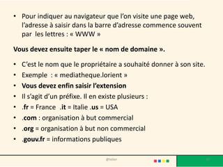 • Pour indiquer au navigateur que l’on visite une page web,
  l’adresse à saisir dans la barre d’adresse commence souvent
  par les lettres : « WWW »

Vous devez ensuite taper le « nom de domaine ».

•   C’est le nom que le propriétaire a souhaité donner à son site.
•   Exemple : « mediatheque.lorient »
•   Vous devez enfin saisir l’extension
•   Il s’agit d’un préfixe. Il en existe plusieurs :
•   .fr = France .it = Italie .us = USA
•   .com : organisation à but commercial
•   .org = organisation à but non commercial
•   .gouv.fr = informations publiques

                                @telier                              30
 
