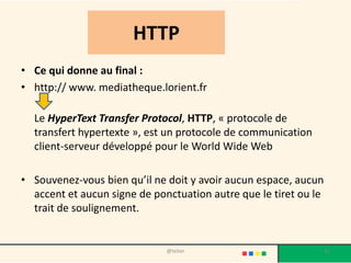 HTTP
• Ce qui donne au final :
• http:// www. mediatheque.lorient.fr

  Le HyperText Transfer Protocol, HTTP, « protocole de
  transfert hypertexte », est un protocole de communication
  client-serveur développé pour le World Wide Web

• Souvenez-vous bien qu’il ne doit y avoir aucun espace, aucun
  accent et aucun signe de ponctuation autre que le tiret ou le
  trait de soulignement.


                              @telier                             31
 